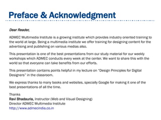 Preface & Acknowledgment
Dear Reader,
ADMEC Multimedia Institute is a growing institute which provides industry oriented training to
the world at large. Being a multimedia institute we offer training for designing content for the
advertising and publishing on various medias also.
This presentation is one of the best presentations from our study material for our weekly
workshops which ADMEC conducts every week at the center. We want to share this with the
world so that everyone can take benefits from our efforts.
This presentation contains points helpful in my lecture on “Design Principles for Digital
Designers” in the classroom.
We express thanks to many books and websites, specially Google for making it one of the
best presentations of all the time.
Thanks
Ravi Bhadauria, Instructor (Web and Visual Designing)
Director ADMEC Multimedia Institute
http://www.admecindia.co.in
 