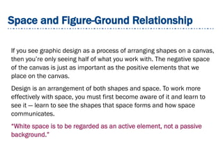 Space and Figure-Ground Relationship
If you see graphic design as a process of arranging shapes on a canvas,
then you’re only seeing half of what you work with. The negative space
of the canvas is just as important as the positive elements that we
place on the canvas.
Design is an arrangement of both shapes and space. To work more
effectively with space, you must first become aware of it and learn to
see it — learn to see the shapes that space forms and how space
communicates.
“White space is to be regarded as an active element, not a passive
background.”
 