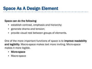 Space As A Design Element
Space can do the following:
● establish contrast, emphasis and hierarchy;
● generate drama and tension;
● provide visual rest between groups of elements.
One of the more important functions of space is to improve readability
and legibility. Macro-space makes text more inviting. Micro-space
makes it more legible.
● Micro-space
● Macro-space
 