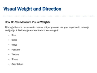 Visual Weight and Direction
How Do You Measure Visual Weight?
Although there is no device to measure it yet you can use your experice to manage
and judge it. Followings are few feature to manage it.
● Size
● Color
● Value
● Position
● Texture
● Shape
● Orientation
 