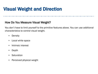 Visual Weight and Direction
How Do You Measure Visual Weight?
You don’t have to limit yourself to the primitive features above. You can use additional
characteristics to control visual weight.
● Density
● Local white space
● Intrinsic interest
● Depth
● Saturation
● Perceived physical weight
 