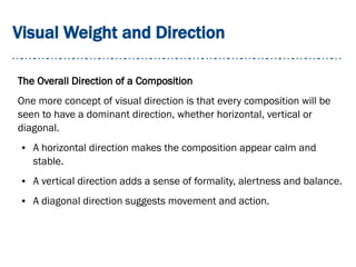 Visual Weight and Direction
The Overall Direction of a Composition
One more concept of visual direction is that every composition will be
seen to have a dominant direction, whether horizontal, vertical or
diagonal.
● A horizontal direction makes the composition appear calm and
stable.
● A vertical direction adds a sense of formality, alertness and balance.
● A diagonal direction suggests movement and action.
 