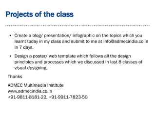 Projects of the class
● Create a blog/ presentation/ infographic on the topics which you
learnt today in my class and submit to me at info@admecindia.co.in
in 7 days.
● Design a poster/ web template which follows all the design
principles and processes which we discussed in last 8 classes of
visual designing.
Thanks
ADMEC Multimedia Institute
www.admecindia.co.in
+91-9811-8181-22, +91-9911-7823-50
 