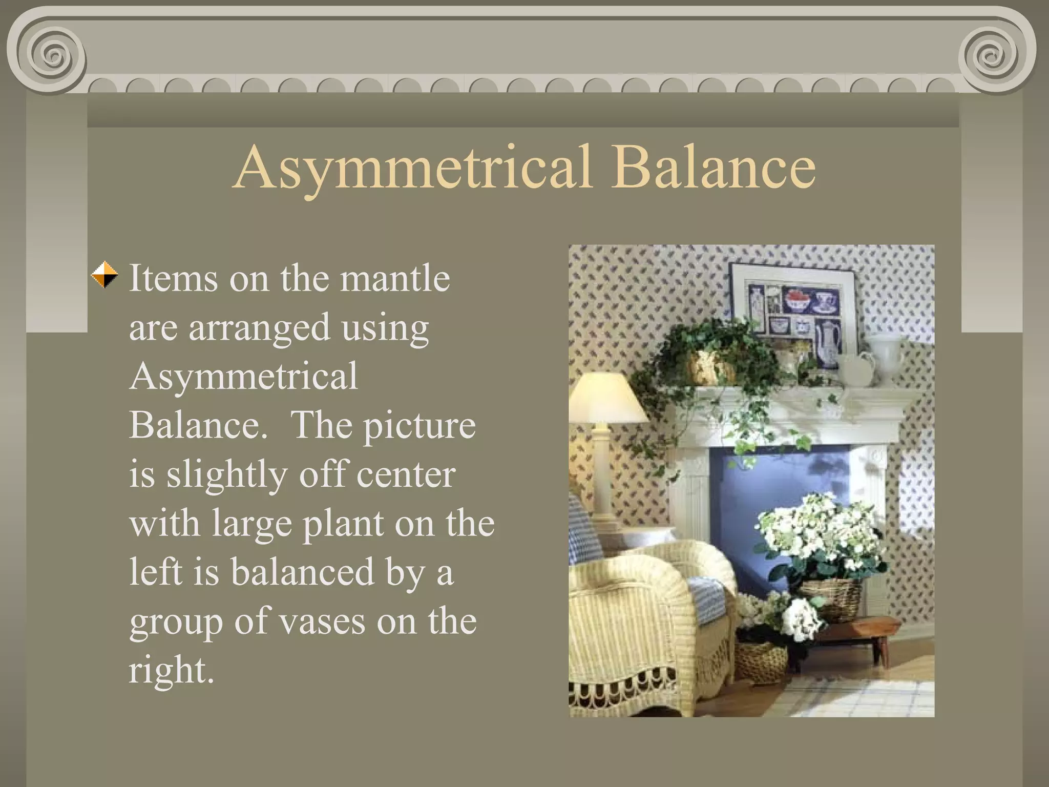 Asymmetrical Balance
Items on the mantle
are arranged using
Asymmetrical
Balance. The picture
is slightly off center
with large plant on the
left is balanced by a
group of vases on the
right.
 