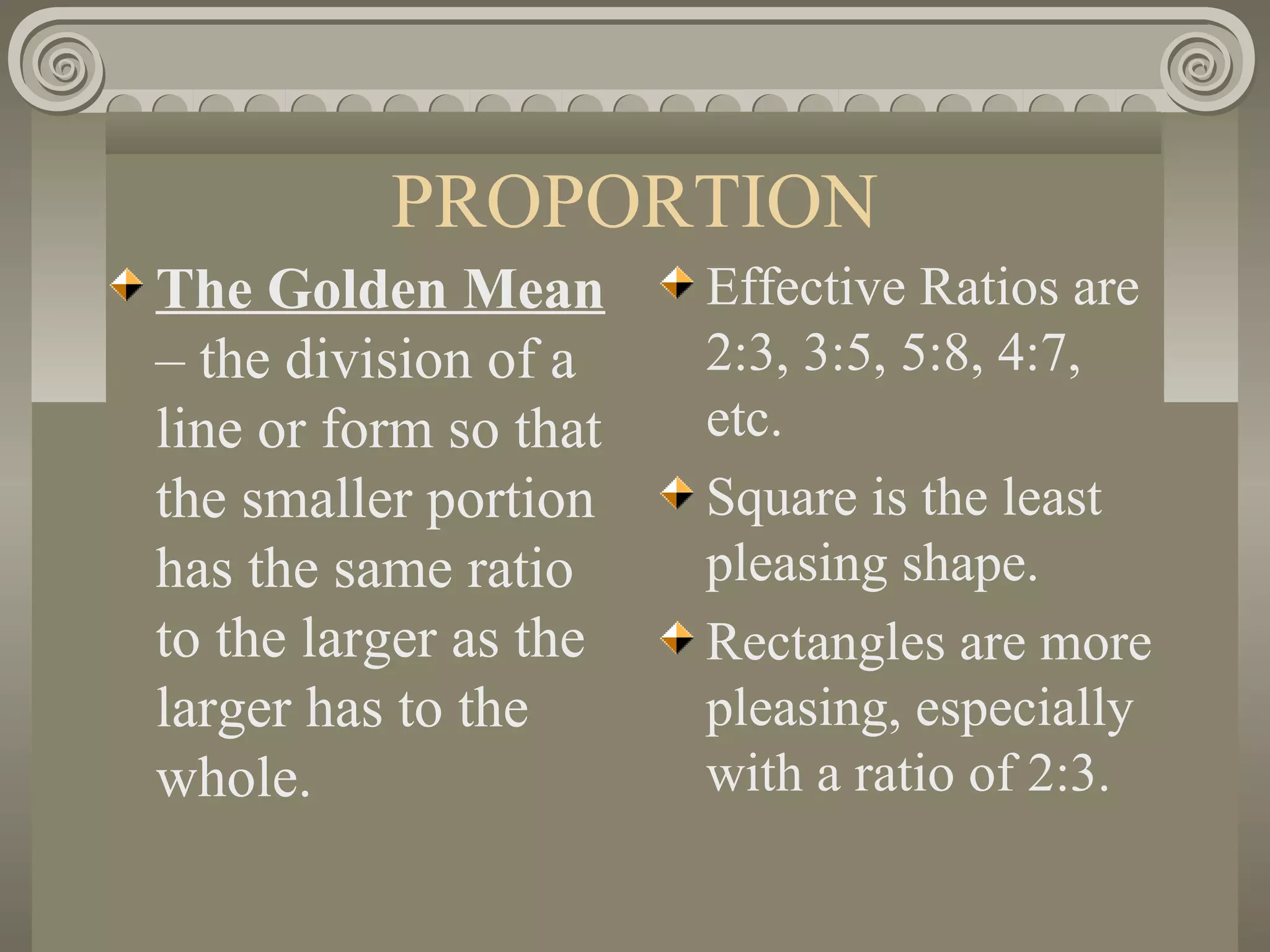 PROPORTION
The Golden Mean
– the division of a
line or form so that
the smaller portion
has the same ratio
to the larger as the
larger has to the
whole.
Effective Ratios are
2:3, 3:5, 5:8, 4:7,
etc.
Square is the least
pleasing shape.
Rectangles are more
pleasing, especially
with a ratio of 2:3.
 