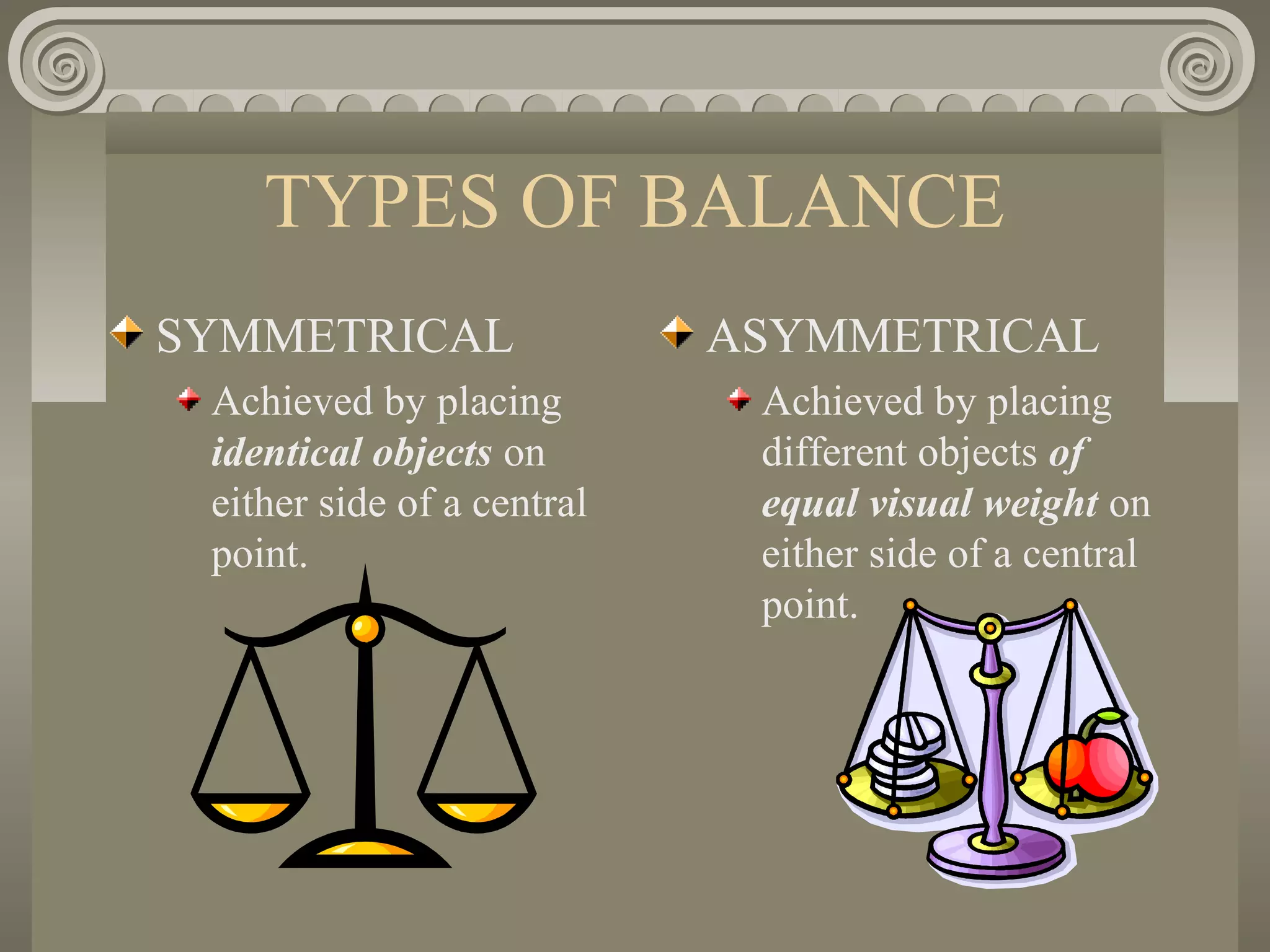 TYPES OF BALANCE
SYMMETRICAL
Achieved by placing
identical objects on
either side of a central
point.
ASYMMETRICAL
Achieved by placing
different objects of
equal visual weight on
either side of a central
point.
 