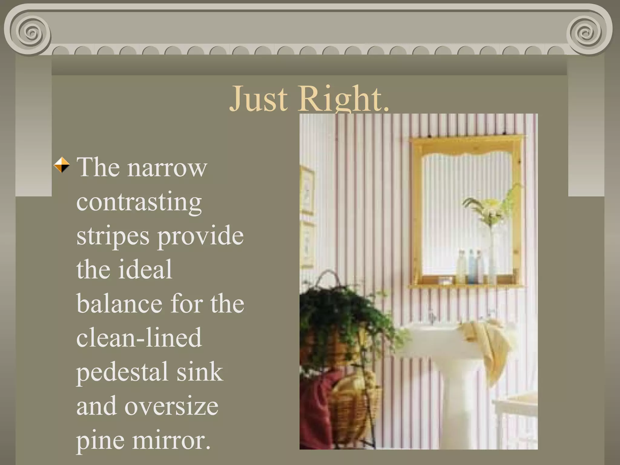 Just Right.
The narrow
contrasting
stripes provide
the ideal
balance for the
clean-lined
pedestal sink
and oversize
pine mirror.
 