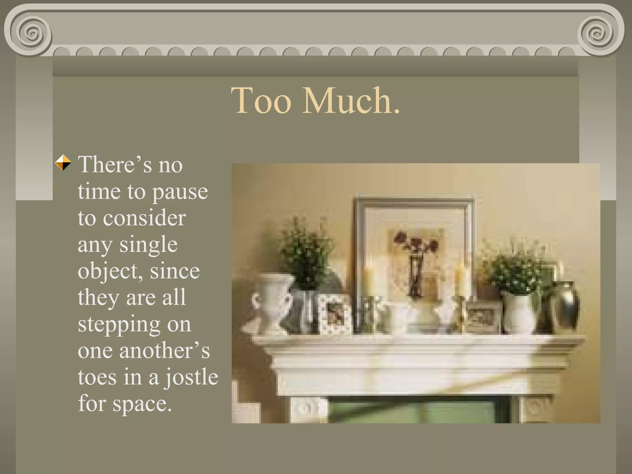 Too Much.
There’s no
time to pause
to consider
any single
object, since
they are all
stepping on
one another’s
toes in a jostle
for space.
 