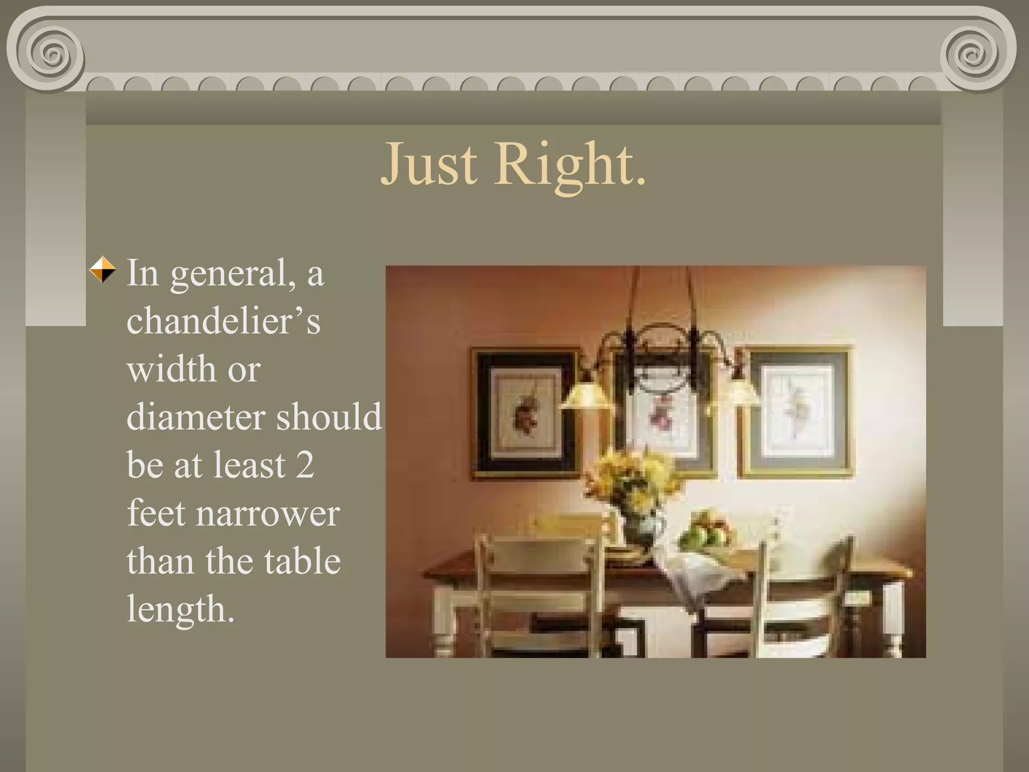 Just Right.
In general, a
chandelier’s
width or
diameter should
be at least 2
feet narrower
than the table
length.
 