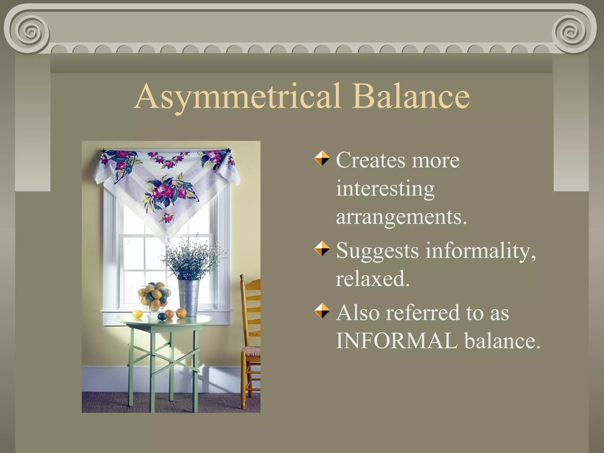 Asymmetrical Balance
Creates more
interesting
arrangements.
Suggests informality,
relaxed.
Also referred to as
INFORMAL balance.
 