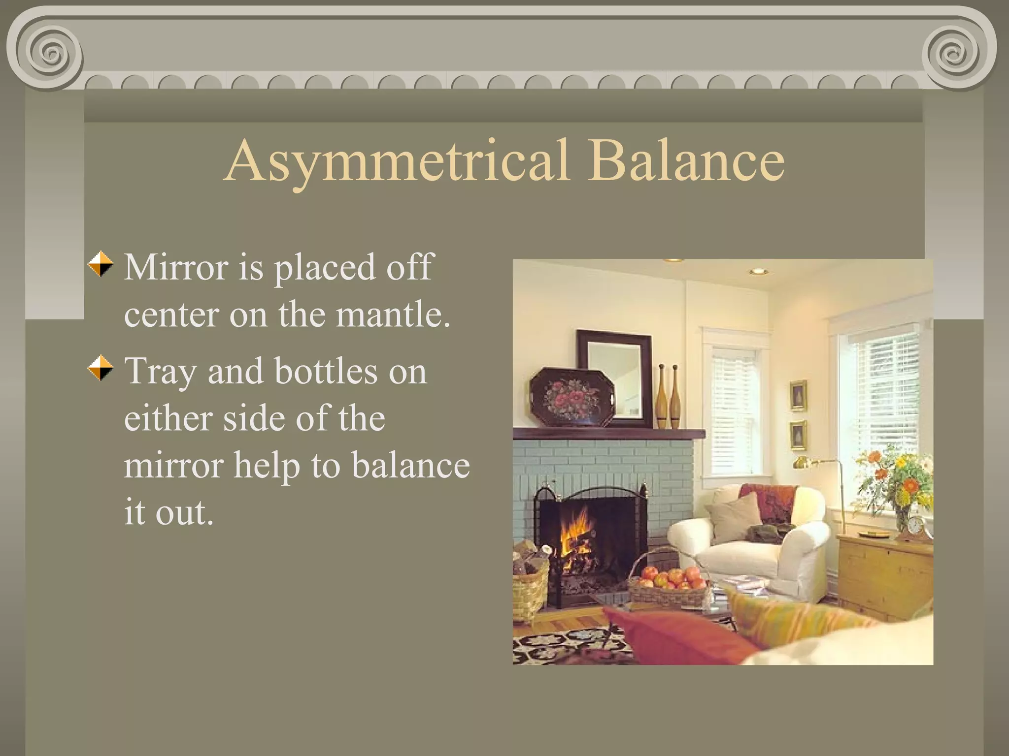 Asymmetrical Balance
Mirror is placed off
center on the mantle.
Tray and bottles on
either side of the
mirror help to balance
it out.
 