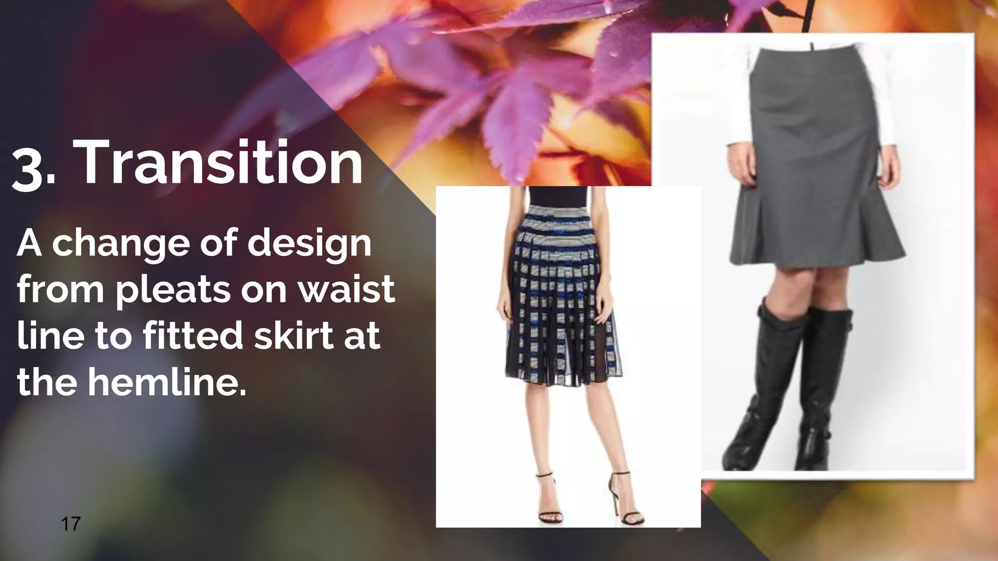 17
3. Transition
A change of design
from pleats on waist
line to fitted skirt at
the hemline.
 