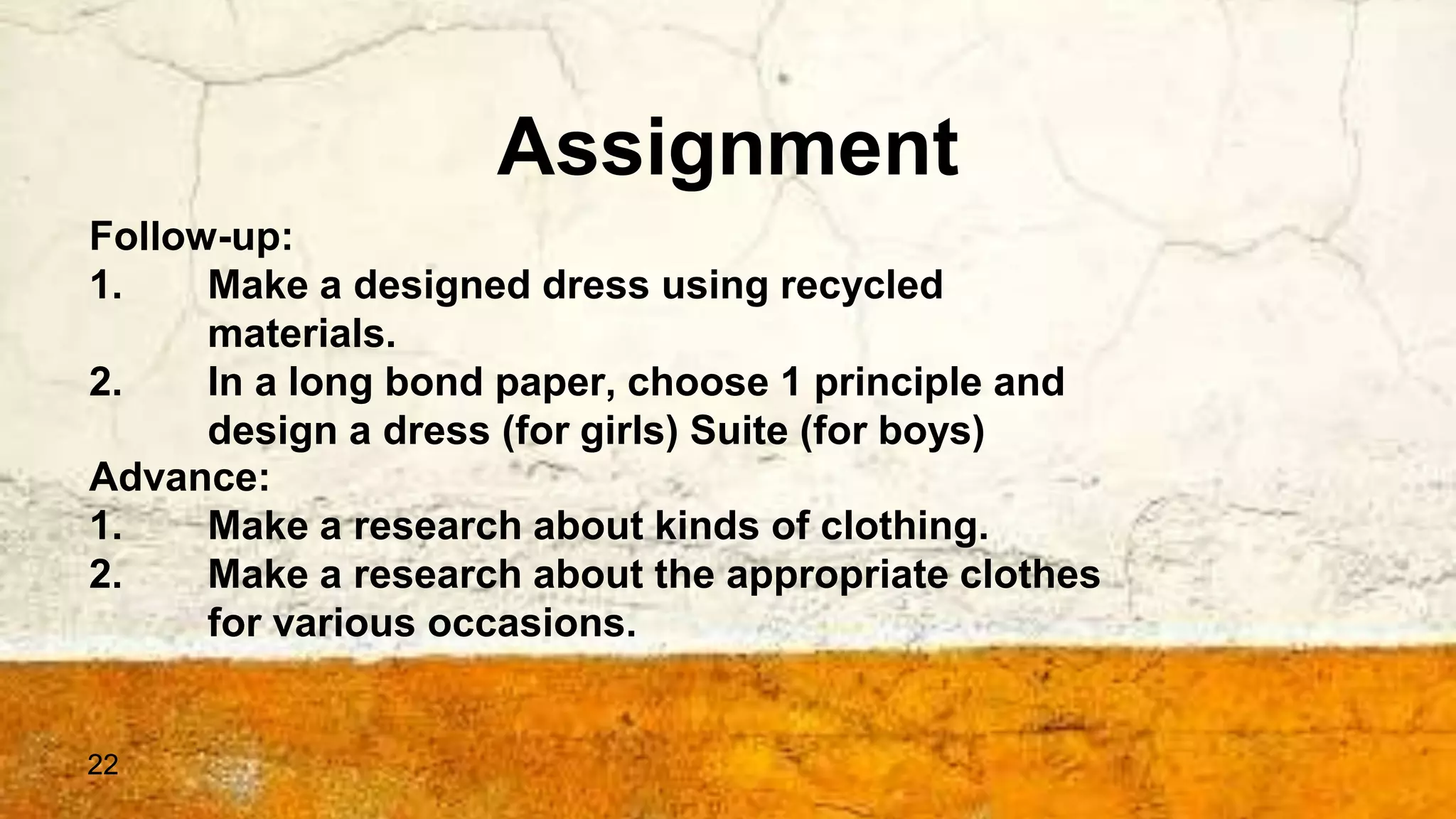 22
Assignment
Follow-up:
1. Make a designed dress using recycled
materials.
2. In a long bond paper, choose 1 principle and
design a dress (for girls) Suite (for boys)
Advance:
1. Make a research about kinds of clothing.
2. Make a research about the appropriate clothes
for various occasions.
 
