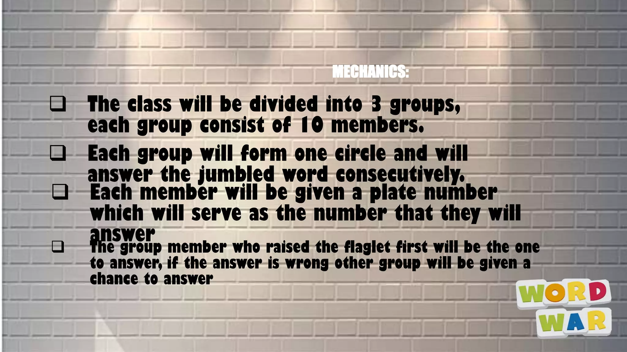 MECHANICS:
 The class will be divided into 3 groups,
each group consist of 10 members.
 Each group will form one circle and will
answer the jumbled word consecutively.
 Each member will be given a plate number
which will serve as the number that they will
answer
 The group member who raised the flaglet first will be the one
to answer, if the answer is wrong other group will be given a
chance to answer
 