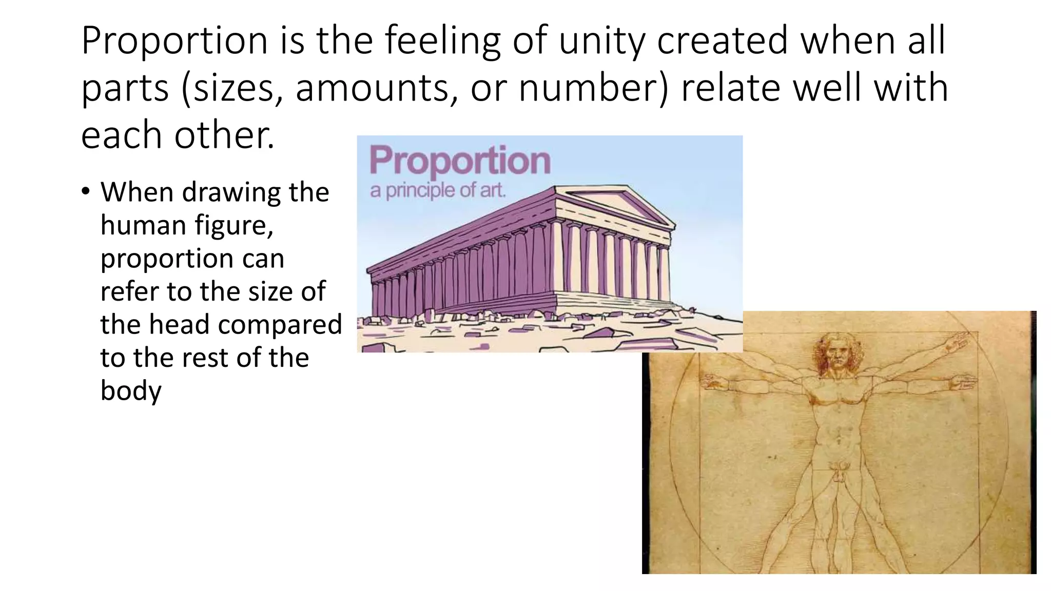 Proportion is the feeling of unity created when all
parts (sizes, amounts, or number) relate well with
each other.
• When drawing the
human figure,
proportion can
refer to the size of
the head compared
to the rest of the
body
 