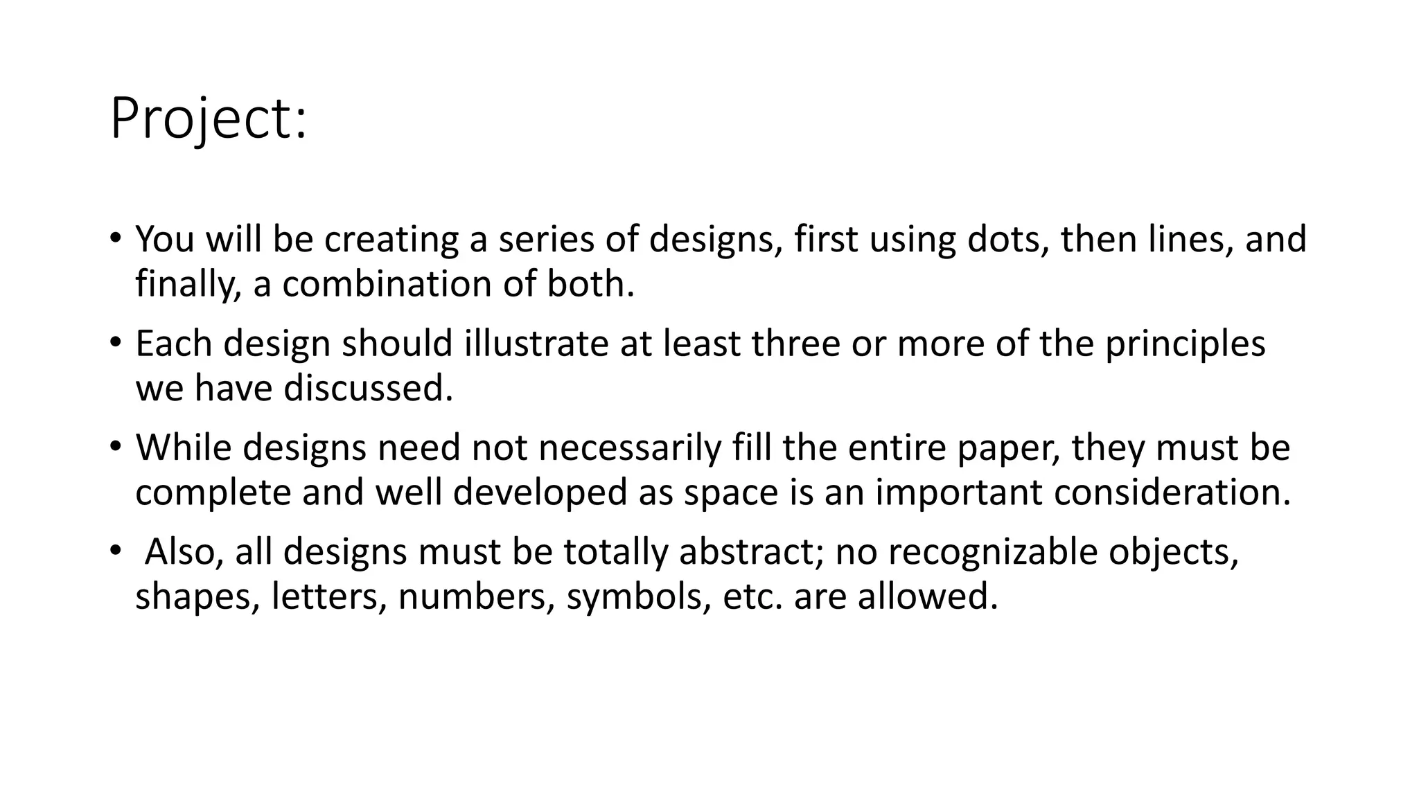 Project:
• You will be creating a series of designs, first using dots, then lines, and
finally, a combination of both.
• Each design should illustrate at least three or more of the principles
we have discussed.
• While designs need not necessarily fill the entire paper, they must be
complete and well developed as space is an important consideration.
• Also, all designs must be totally abstract; no recognizable objects,
shapes, letters, numbers, symbols, etc. are allowed.
 