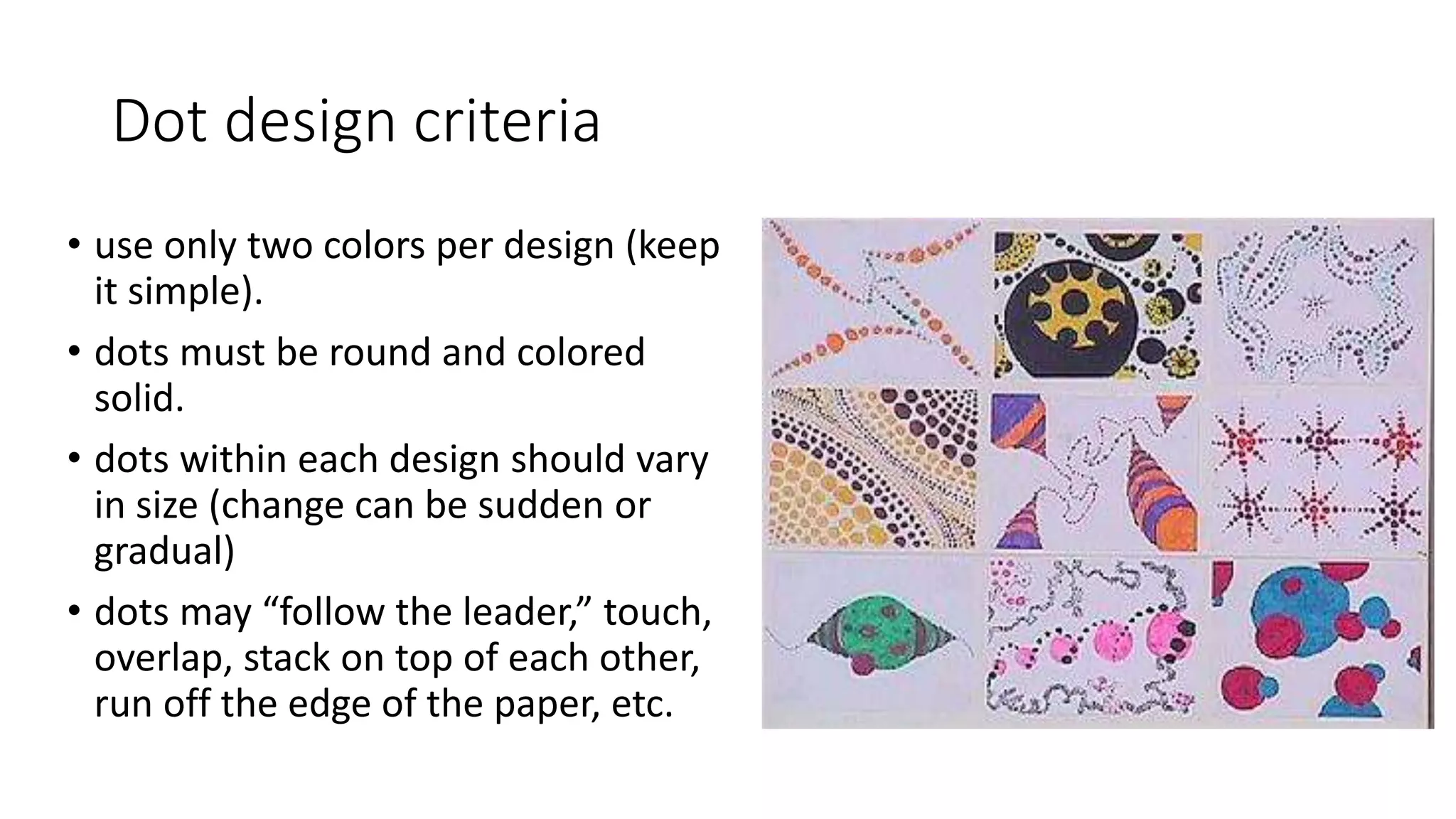 Dot design criteria
• use only two colors per design (keep
it simple).
• dots must be round and colored
solid.
• dots within each design should vary
in size (change can be sudden or
gradual)
• dots may “follow the leader,” touch,
overlap, stack on top of each other,
run off the edge of the paper, etc.
 
