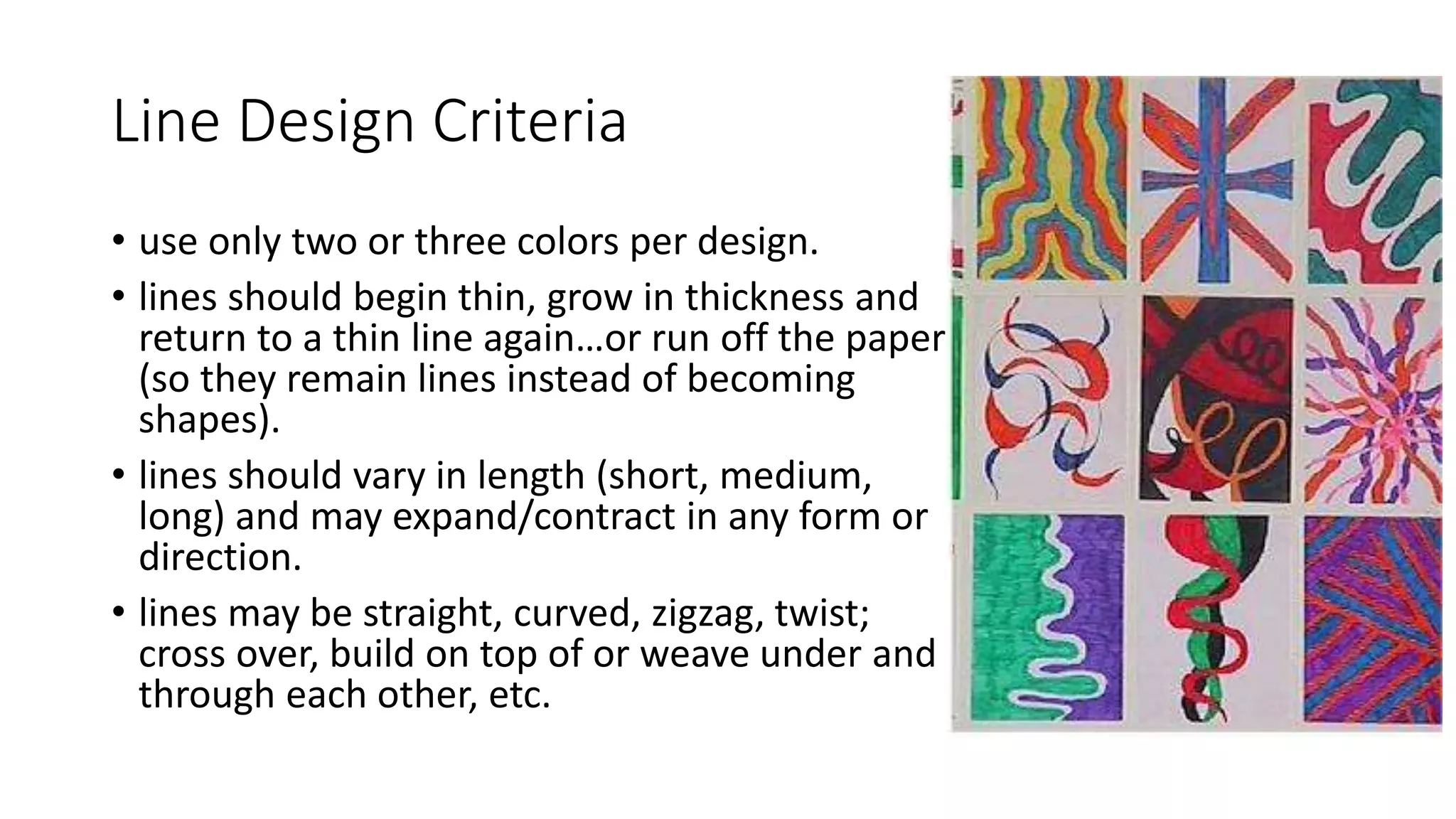 Line Design Criteria
• use only two or three colors per design.
• lines should begin thin, grow in thickness and
return to a thin line again…or run off the paper
(so they remain lines instead of becoming
shapes).
• lines should vary in length (short, medium,
long) and may expand/contract in any form or
direction.
• lines may be straight, curved, zigzag, twist;
cross over, build on top of or weave under and
through each other, etc.
 