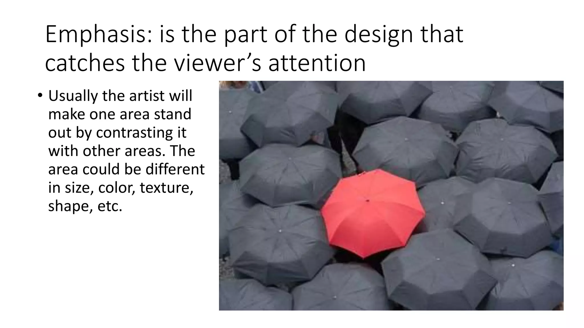 Emphasis: is the part of the design that
catches the viewer’s attention
• Usually the artist will
make one area stand
out by contrasting it
with other areas. The
area could be different
in size, color, texture,
shape, etc.
 