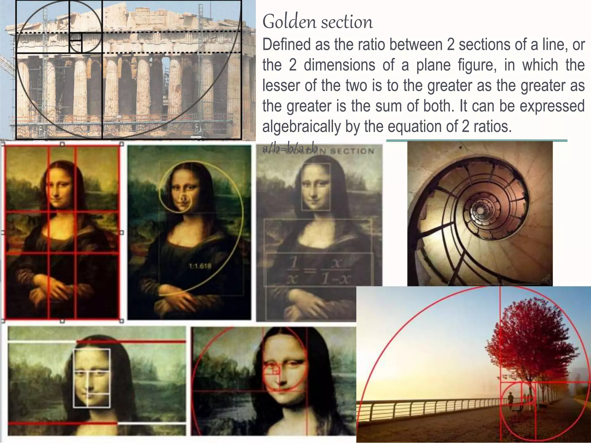 Golden section
Defined as the ratio between 2 sections of a line, or
the 2 dimensions of a plane figure, in which the
lesser of the two is to the greater as the greater as
the greater is the sum of both. It can be expressed
algebraically by the equation of 2 ratios.
a/b=b/a+b
 