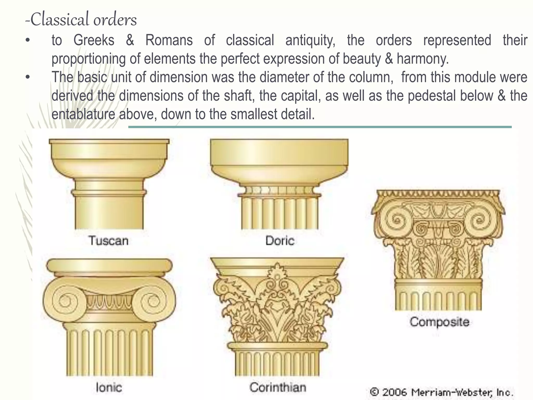 -Classical orders
• to Greeks & Romans of classical antiquity, the orders represented their
proportioning of elements the perfect expression of beauty & harmony.
• The basic unit of dimension was the diameter of the column, from this module were
derived the dimensions of the shaft, the capital, as well as the pedestal below & the
entablature above, down to the smallest detail.
 