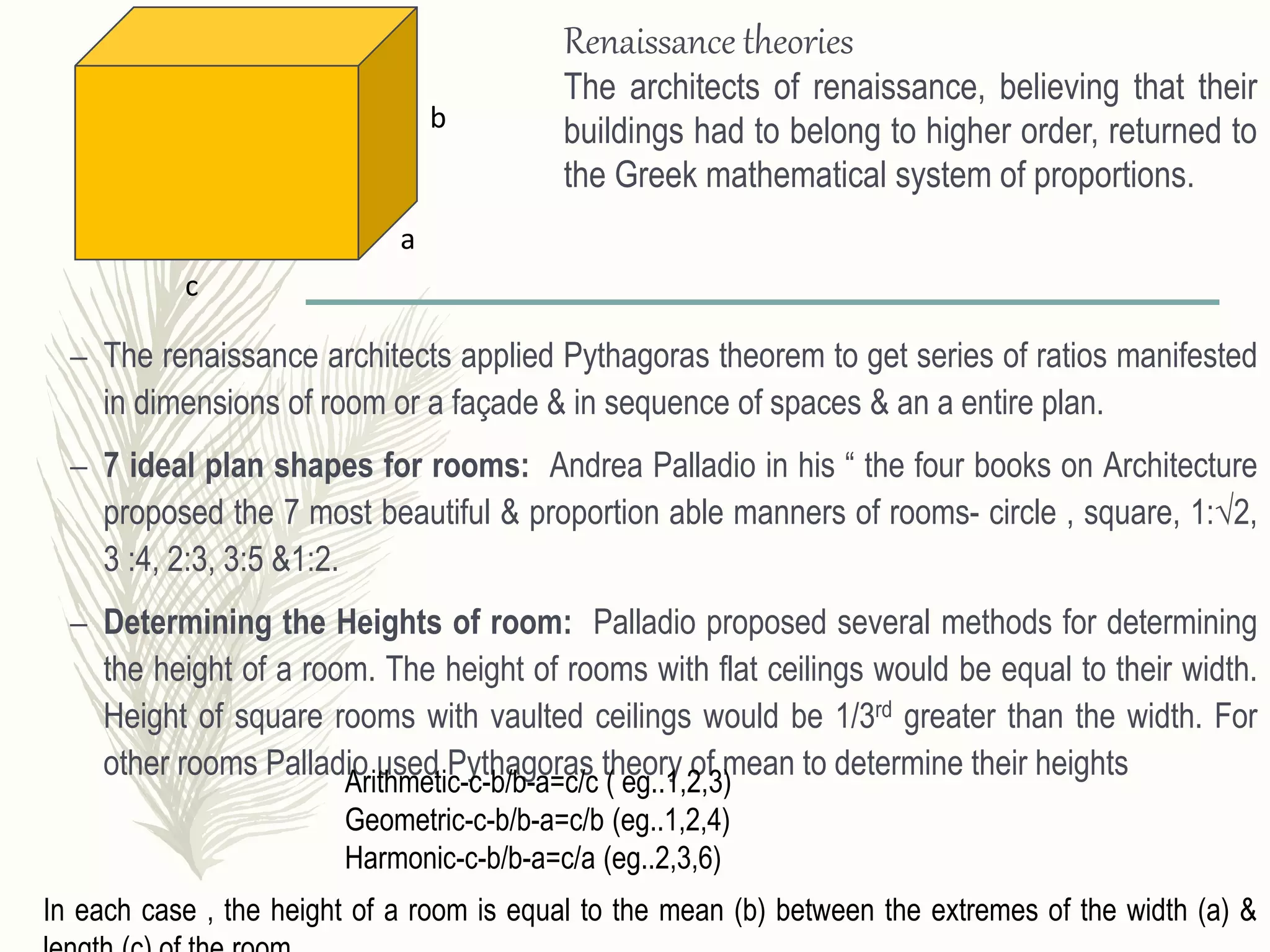 – The renaissance architects applied Pythagoras theorem to get series of ratios manifested
in dimensions of room or a façade & in sequence of spaces & an a entire plan.
– 7 ideal plan shapes for rooms: Andrea Palladio in his “ the four books on Architecture
proposed the 7 most beautiful & proportion able manners of rooms- circle , square, 1:√2,
3 :4, 2:3, 3:5 &1:2.
– Determining the Heights of room: Palladio proposed several methods for determining
the height of a room. The height of rooms with flat ceilings would be equal to their width.
Height of square rooms with vaulted ceilings would be 1/3rd greater than the width. For
other rooms Palladio used Pythagoras theory of mean to determine their heights
Renaissance theories
The architects of renaissance, believing that their
buildings had to belong to higher order, returned to
the Greek mathematical system of proportions.
a
b
c
Arithmetic-c-b/b-a=c/c ( eg..1,2,3)
Geometric-c-b/b-a=c/b (eg..1,2,4)
Harmonic-c-b/b-a=c/a (eg..2,3,6)
In each case , the height of a room is equal to the mean (b) between the extremes of the width (a) &
 