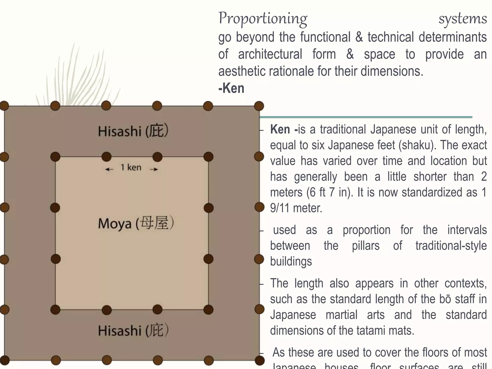– Ken -is a traditional Japanese unit of length,
equal to six Japanese feet (shaku). The exact
value has varied over time and location but
has generally been a little shorter than 2
meters (6 ft 7 in). It is now standardized as 1
9/11 meter.
– used as a proportion for the intervals
between the pillars of traditional-style
buildings
– The length also appears in other contexts,
such as the standard length of the bō staff in
Japanese martial arts and the standard
dimensions of the tatami mats.
– As these are used to cover the floors of most
Proportioning systems
go beyond the functional & technical determinants
of architectural form & space to provide an
aesthetic rationale for their dimensions.
-Ken
 