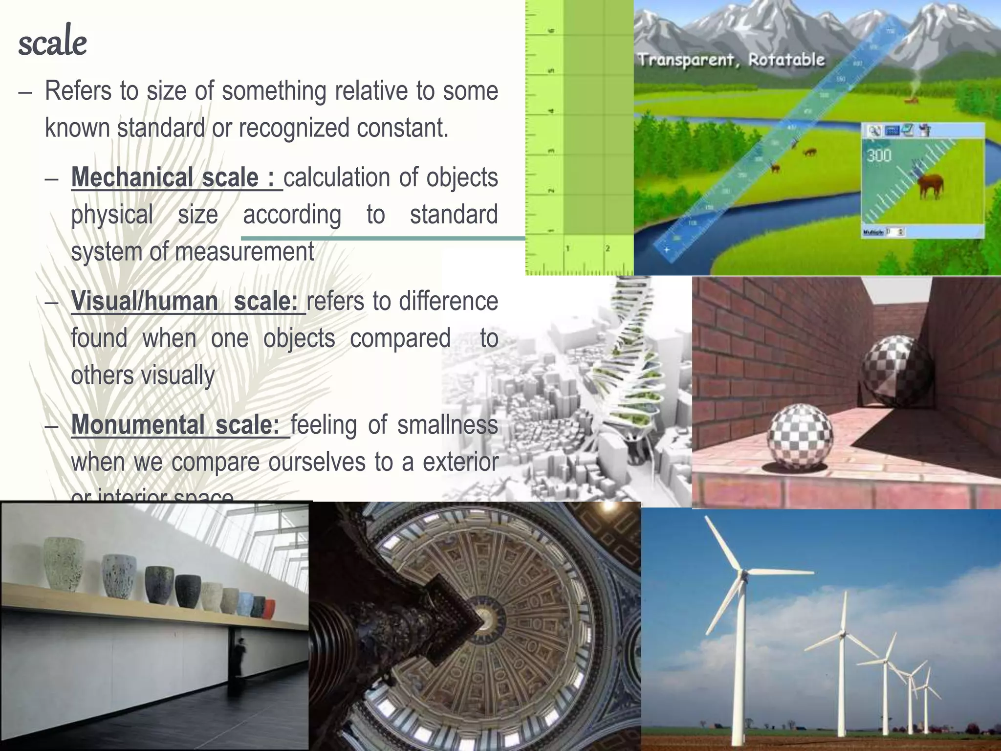 scale
– Refers to size of something relative to some
known standard or recognized constant.
– Mechanical scale : calculation of objects
physical size according to standard
system of measurement
– Visual/human scale: refers to difference
found when one objects compared to
others visually
– Monumental scale: feeling of smallness
when we compare ourselves to a exterior
or interior space
 