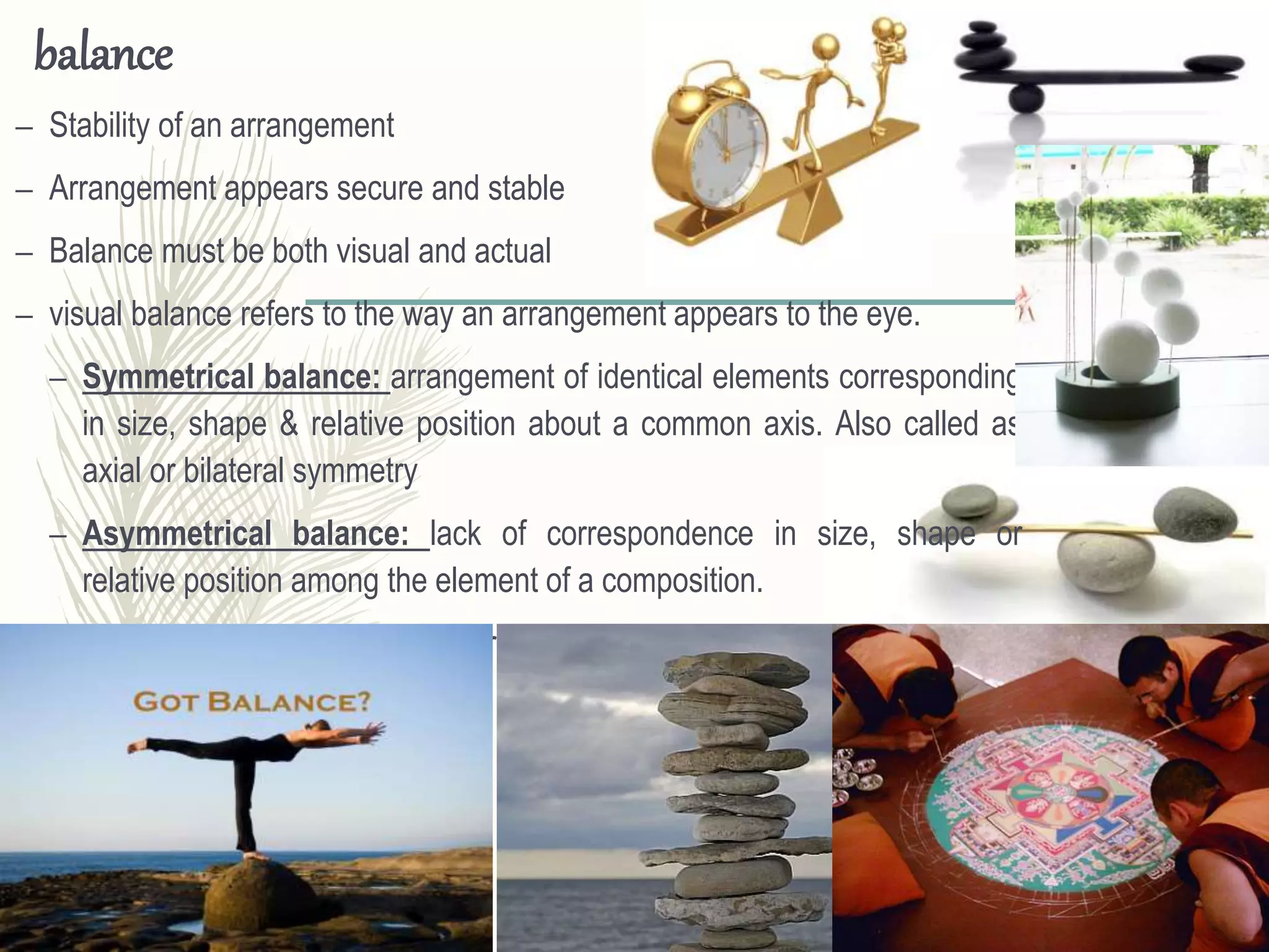 balance
– Stability of an arrangement
– Arrangement appears secure and stable
– Balance must be both visual and actual
– visual balance refers to the way an arrangement appears to the eye.
– Symmetrical balance: arrangement of identical elements corresponding
in size, shape & relative position about a common axis. Also called as
axial or bilateral symmetry
– Asymmetrical balance: lack of correspondence in size, shape or
relative position among the element of a composition.
– Radial balance: results from arrangement of elements about a center.
 