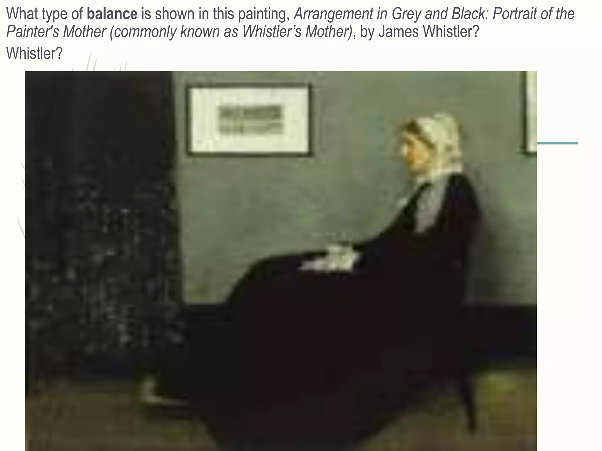 What type of balance is shown in this painting, Arrangement in Grey and Black: Portrait of the
Painter's Mother (commonly known as Whistler’s Mother), by James Whistler?
Whistler?
 