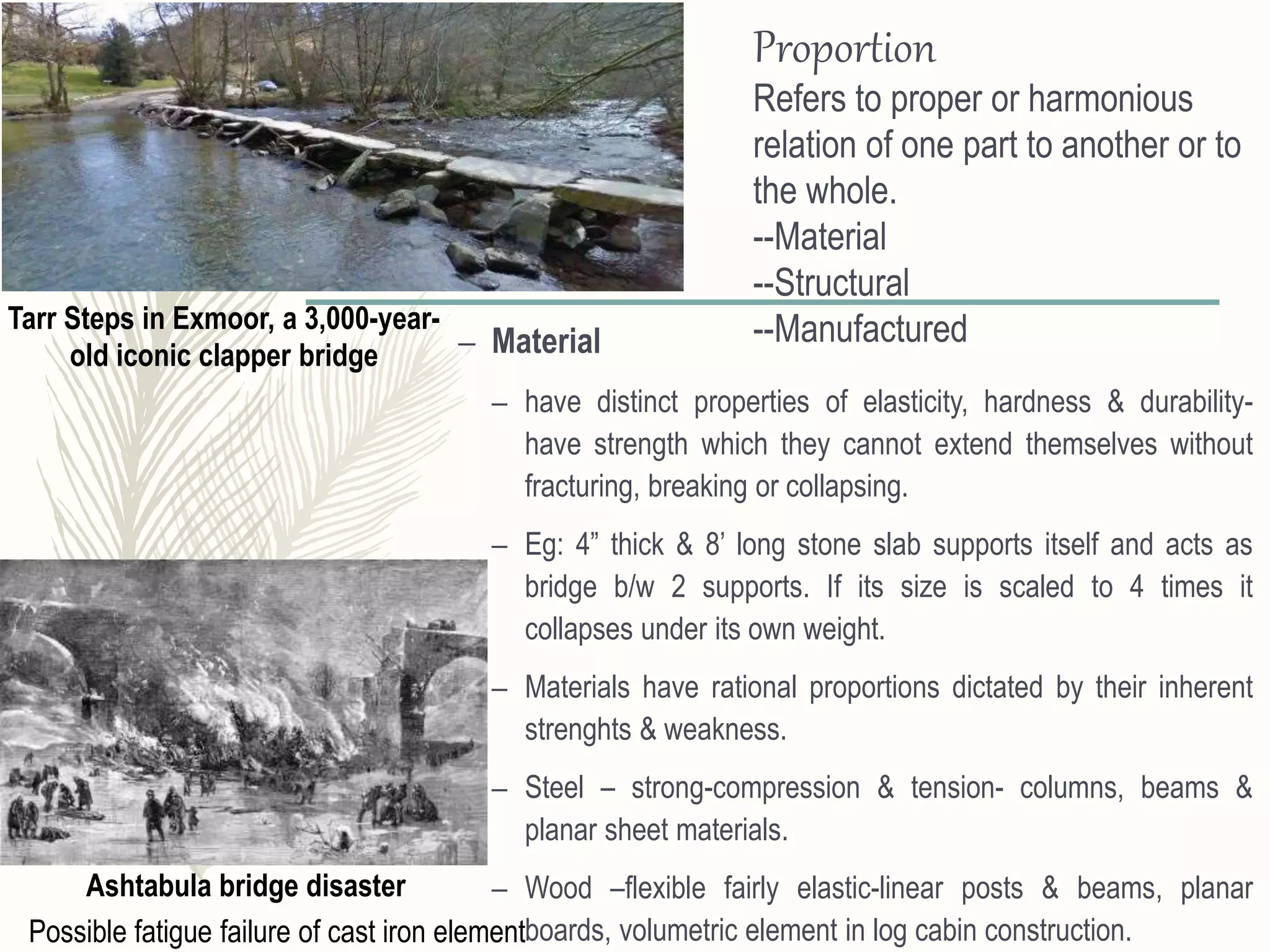 Proportion
Refers to proper or harmonious
relation of one part to another or to
the whole.
--Material
--Structural
--Manufactured– Material
– have distinct properties of elasticity, hardness & durability-
have strength which they cannot extend themselves without
fracturing, breaking or collapsing.
– Eg: 4” thick & 8’ long stone slab supports itself and acts as
bridge b/w 2 supports. If its size is scaled to 4 times it
collapses under its own weight.
– Materials have rational proportions dictated by their inherent
strenghts & weakness.
– Steel – strong-compression & tension- columns, beams &
planar sheet materials.
– Wood –flexible fairly elastic-linear posts & beams, planar
boards, volumetric element in log cabin construction.
Ashtabula bridge disaster
Possible fatigue failure of cast iron element
Tarr Steps in Exmoor, a 3,000-year-
old iconic clapper bridge
 