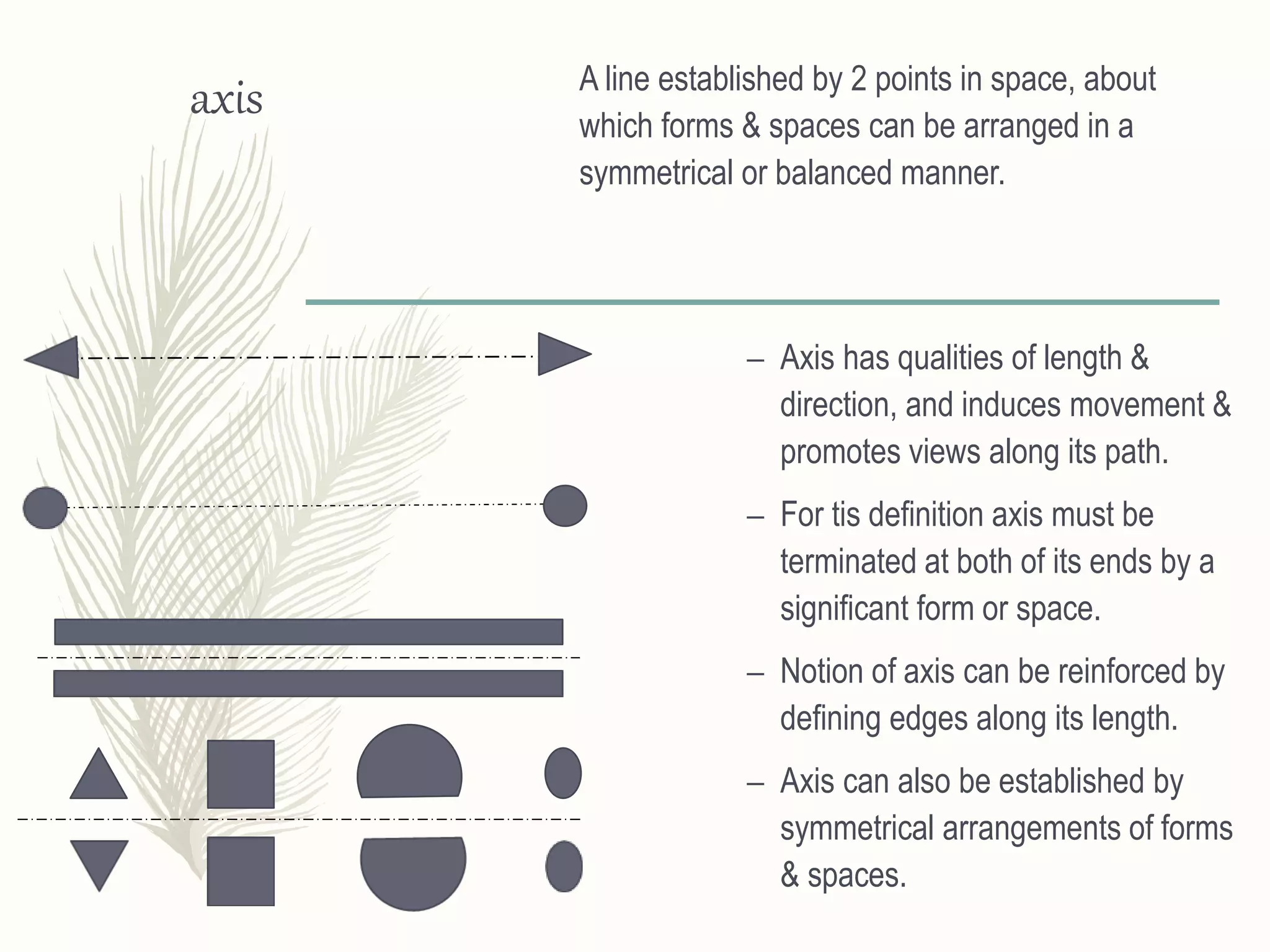 axis A line established by 2 points in space, about
which forms & spaces can be arranged in a
symmetrical or balanced manner.
– Axis has qualities of length &
direction, and induces movement &
promotes views along its path.
– For tis definition axis must be
terminated at both of its ends by a
significant form or space.
– Notion of axis can be reinforced by
defining edges along its length.
– Axis can also be established by
symmetrical arrangements of forms
& spaces.
 