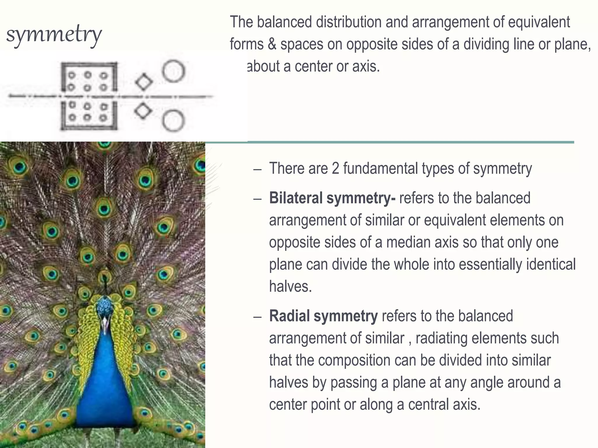 symmetry The balanced distribution and arrangement of equivalent
forms & spaces on opposite sides of a dividing line or plane,
or about a center or axis.
– There are 2 fundamental types of symmetry
– Bilateral symmetry- refers to the balanced
arrangement of similar or equivalent elements on
opposite sides of a median axis so that only one
plane can divide the whole into essentially identical
halves.
– Radial symmetry refers to the balanced
arrangement of similar , radiating elements such
that the composition can be divided into similar
halves by passing a plane at any angle around a
center point or along a central axis.
 