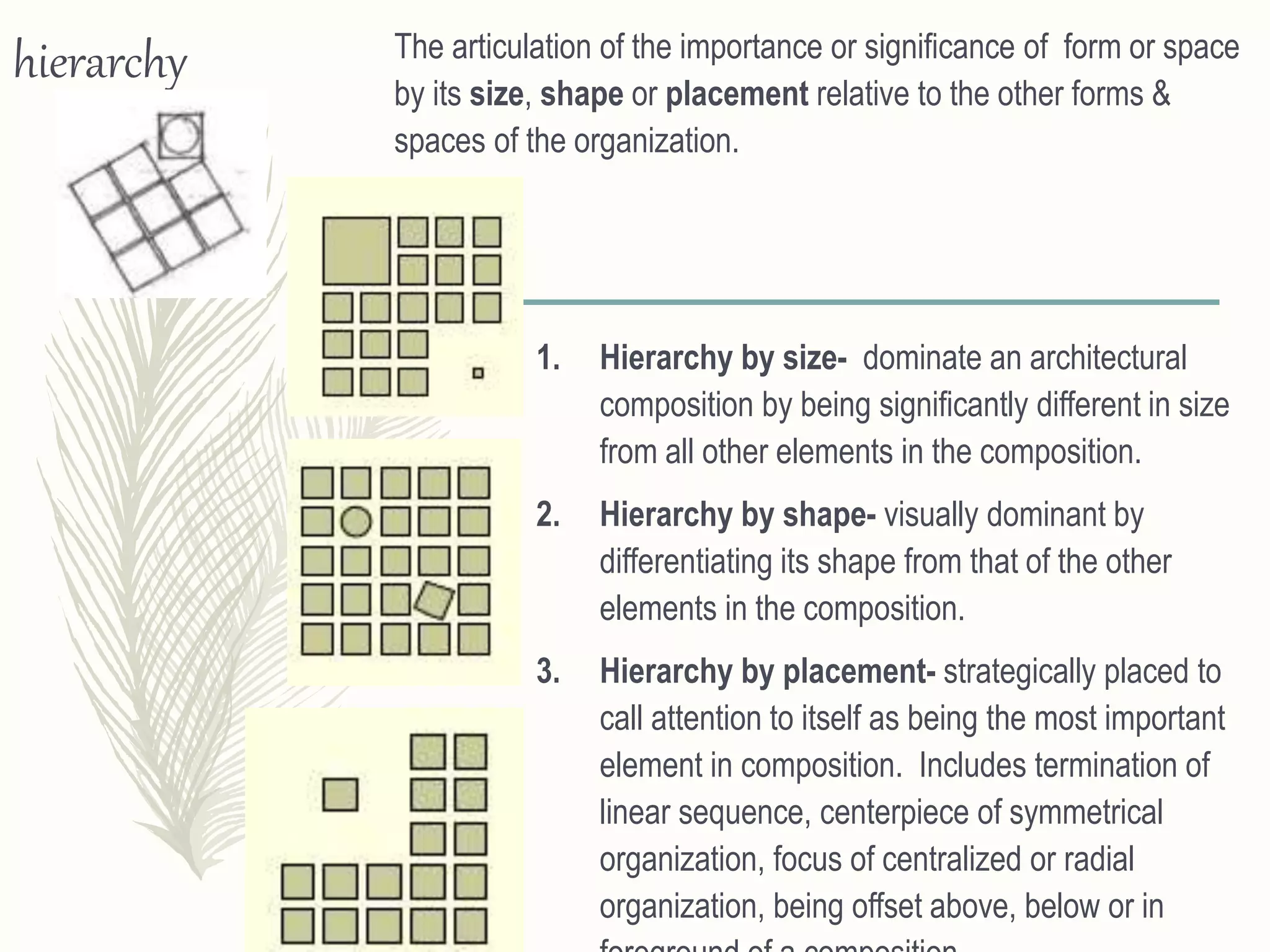 hierarchy The articulation of the importance or significance of form or space
by its size, shape or placement relative to the other forms &
spaces of the organization.
1. Hierarchy by size- dominate an architectural
composition by being significantly different in size
from all other elements in the composition.
2. Hierarchy by shape- visually dominant by
differentiating its shape from that of the other
elements in the composition.
3. Hierarchy by placement- strategically placed to
call attention to itself as being the most important
element in composition. Includes termination of
linear sequence, centerpiece of symmetrical
organization, focus of centralized or radial
organization, being offset above, below or in
 