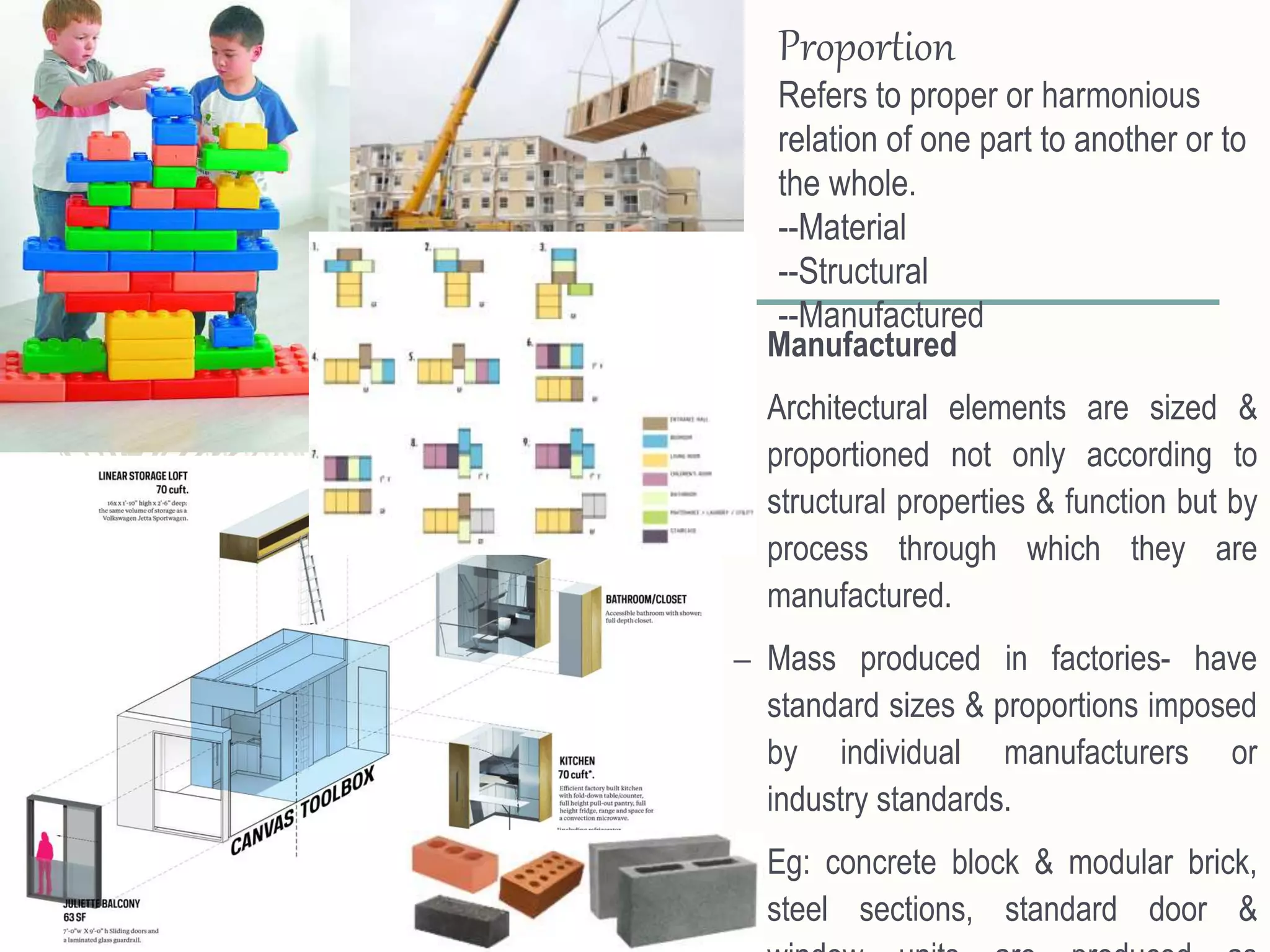 – Manufactured
– Architectural elements are sized &
proportioned not only according to
structural properties & function but by
process through which they are
manufactured.
– Mass produced in factories- have
standard sizes & proportions imposed
by individual manufacturers or
industry standards.
– Eg: concrete block & modular brick,
steel sections, standard door &
Proportion
Refers to proper or harmonious
relation of one part to another or to
the whole.
--Material
--Structural
--Manufactured
 
