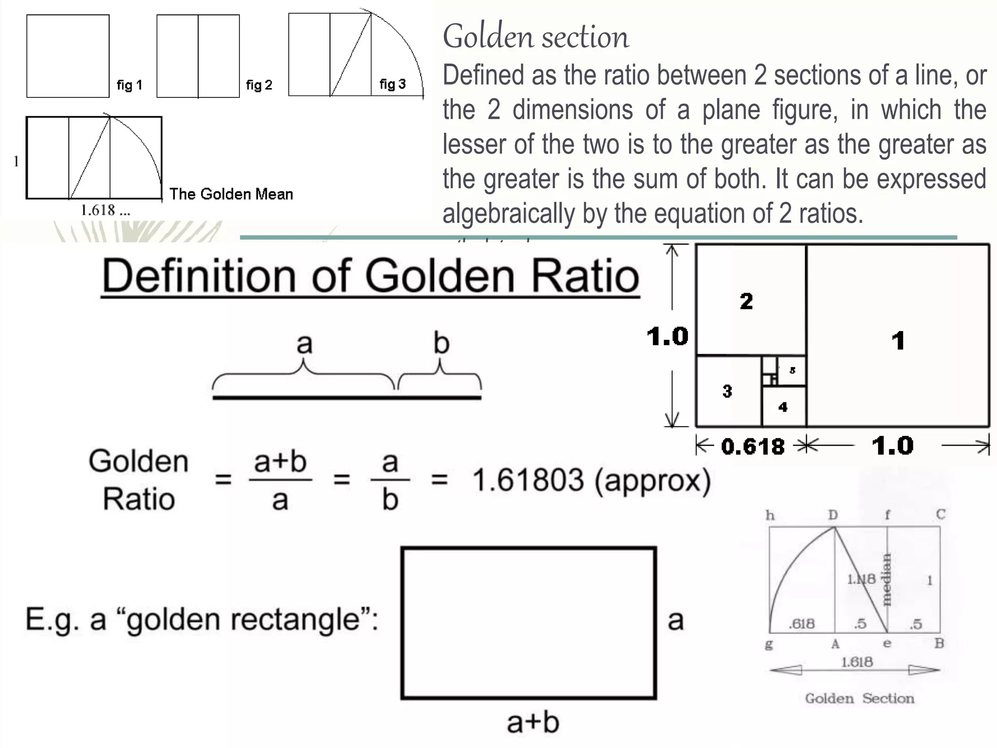 Golden section
Defined as the ratio between 2 sections of a line, or
the 2 dimensions of a plane figure, in which the
lesser of the two is to the greater as the greater as
the greater is the sum of both. It can be expressed
algebraically by the equation of 2 ratios.
a/b=b/a+b
 