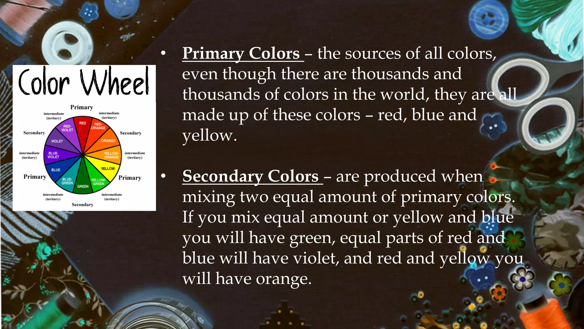 Color Wheel
• Primary Colors – the sources of all colors,
even though there are thousands and
thousands of colors in the world, they are all
made up of these colors – red, blue and
yellow.
• Secondary Colors – are produced when
mixing two equal amount of primary colors.
If you mix equal amount or yellow and blue
you will have green, equal parts of red and
blue will have violet, and red and yellow you
will have orange.
 