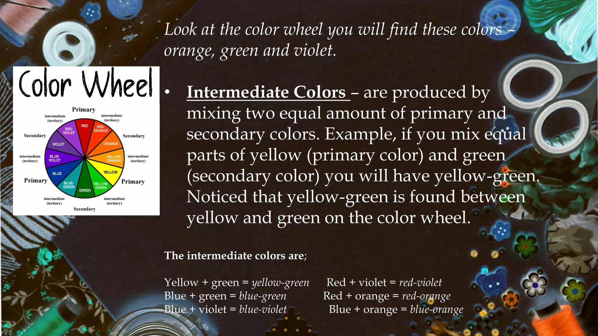 Color Wheel
Look at the color wheel you will find these colors –
orange, green and violet.
• Intermediate Colors – are produced by
mixing two equal amount of primary and
secondary colors. Example, if you mix equal
parts of yellow (primary color) and green
(secondary color) you will have yellow-green.
Noticed that yellow-green is found between
yellow and green on the color wheel.
The intermediate colors are;
Yellow + green = yellow-green Red + violet = red-violet
Blue + green = blue-green Red + orange = red-orange
Blue + violet = blue-violet Blue + orange = blue-orange
 