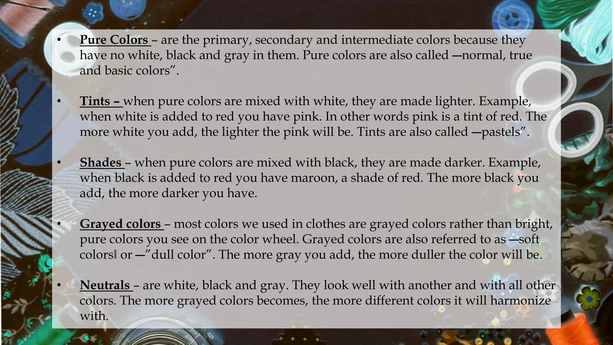 • Pure Colors – are the primary, secondary and intermediate colors because they
have no white, black and gray in them. Pure colors are also called ―normal, true
and basic colors”.
• Tints – when pure colors are mixed with white, they are made lighter. Example,
when white is added to red you have pink. In other words pink is a tint of red. The
more white you add, the lighter the pink will be. Tints are also called ―pastels”.
• Shades – when pure colors are mixed with black, they are made darker. Example,
when black is added to red you have maroon, a shade of red. The more black you
add, the more darker you have.
• Grayed colors – most colors we used in clothes are grayed colors rather than bright,
pure colors you see on the color wheel. Grayed colors are also referred to as ―soft
colors‖ or ―”dull color”. The more gray you add, the more duller the color will be.
• Neutrals – are white, black and gray. They look well with another and with all other
colors. The more grayed colors becomes, the more different colors it will harmonize
with.
 