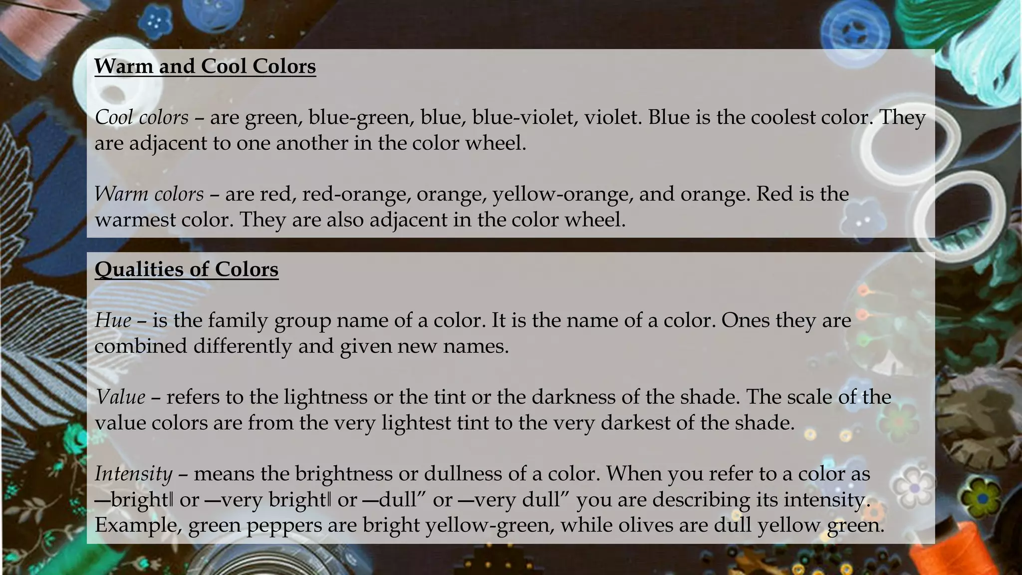 Warm and Cool Colors
Cool colors – are green, blue-green, blue, blue-violet, violet. Blue is the coolest color. They
are adjacent to one another in the color wheel.
Warm colors – are red, red-orange, orange, yellow-orange, and orange. Red is the
warmest color. They are also adjacent in the color wheel.
Qualities of Colors
Hue – is the family group name of a color. It is the name of a color. Ones they are
combined differently and given new names.
Value – refers to the lightness or the tint or the darkness of the shade. The scale of the
value colors are from the very lightest tint to the very darkest of the shade.
Intensity – means the brightness or dullness of a color. When you refer to a color as
―bright‖ or ―very bright‖ or ―dull” or ―very dull” you are describing its intensity.
Example, green peppers are bright yellow-green, while olives are dull yellow green.
 