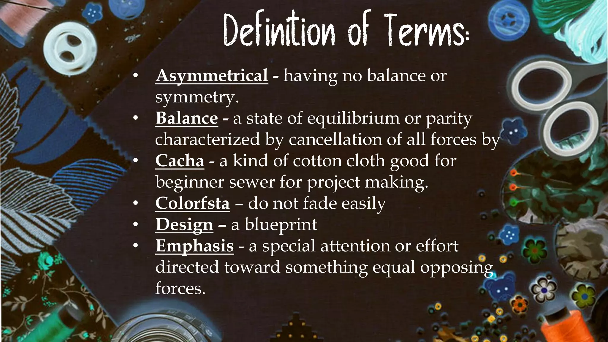 Definition of Terms:
• Asymmetrical - having no balance or
symmetry.
• Balance - a state of equilibrium or parity
characterized by cancellation of all forces by
• Cacha - a kind of cotton cloth good for
beginner sewer for project making.
• Colorfsta – do not fade easily
• Design – a blueprint
• Emphasis - a special attention or effort
directed toward something equal opposing
forces.
 