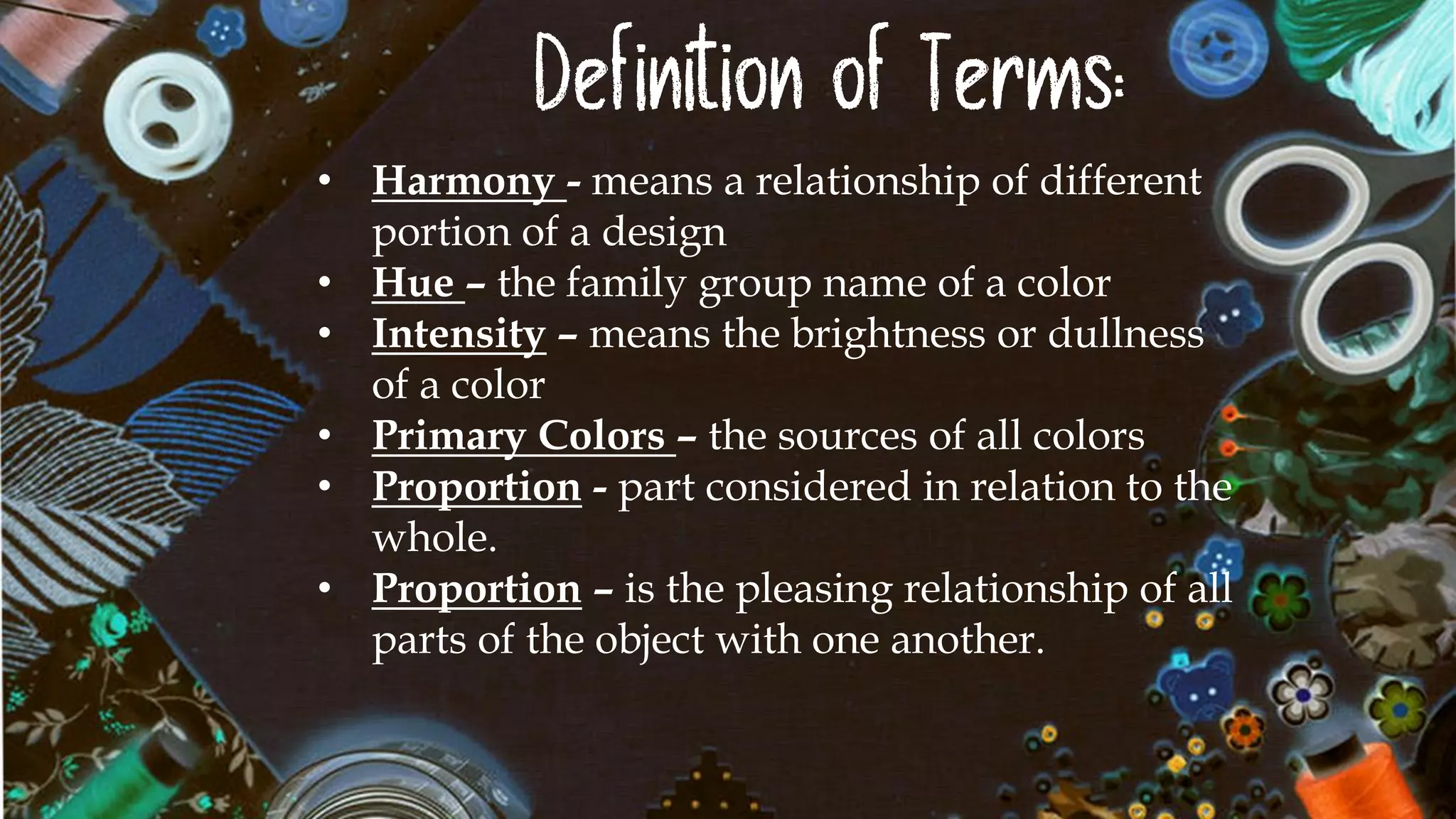Definition of Terms:
• Harmony - means a relationship of different
portion of a design
• Hue – the family group name of a color
• Intensity – means the brightness or dullness
of a color
• Primary Colors – the sources of all colors
• Proportion - part considered in relation to the
whole.
• Proportion – is the pleasing relationship of all
parts of the object with one another.
 