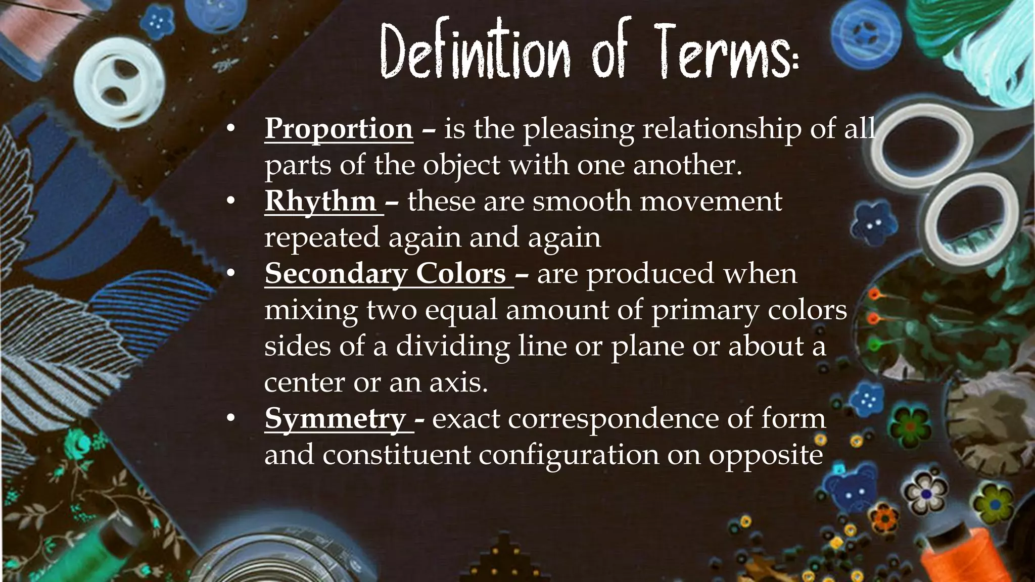 Definition of Terms:
• Proportion – is the pleasing relationship of all
parts of the object with one another.
• Rhythm – these are smooth movement
repeated again and again
• Secondary Colors – are produced when
mixing two equal amount of primary colors
sides of a dividing line or plane or about a
center or an axis.
• Symmetry - exact correspondence of form
and constituent configuration on opposite
 