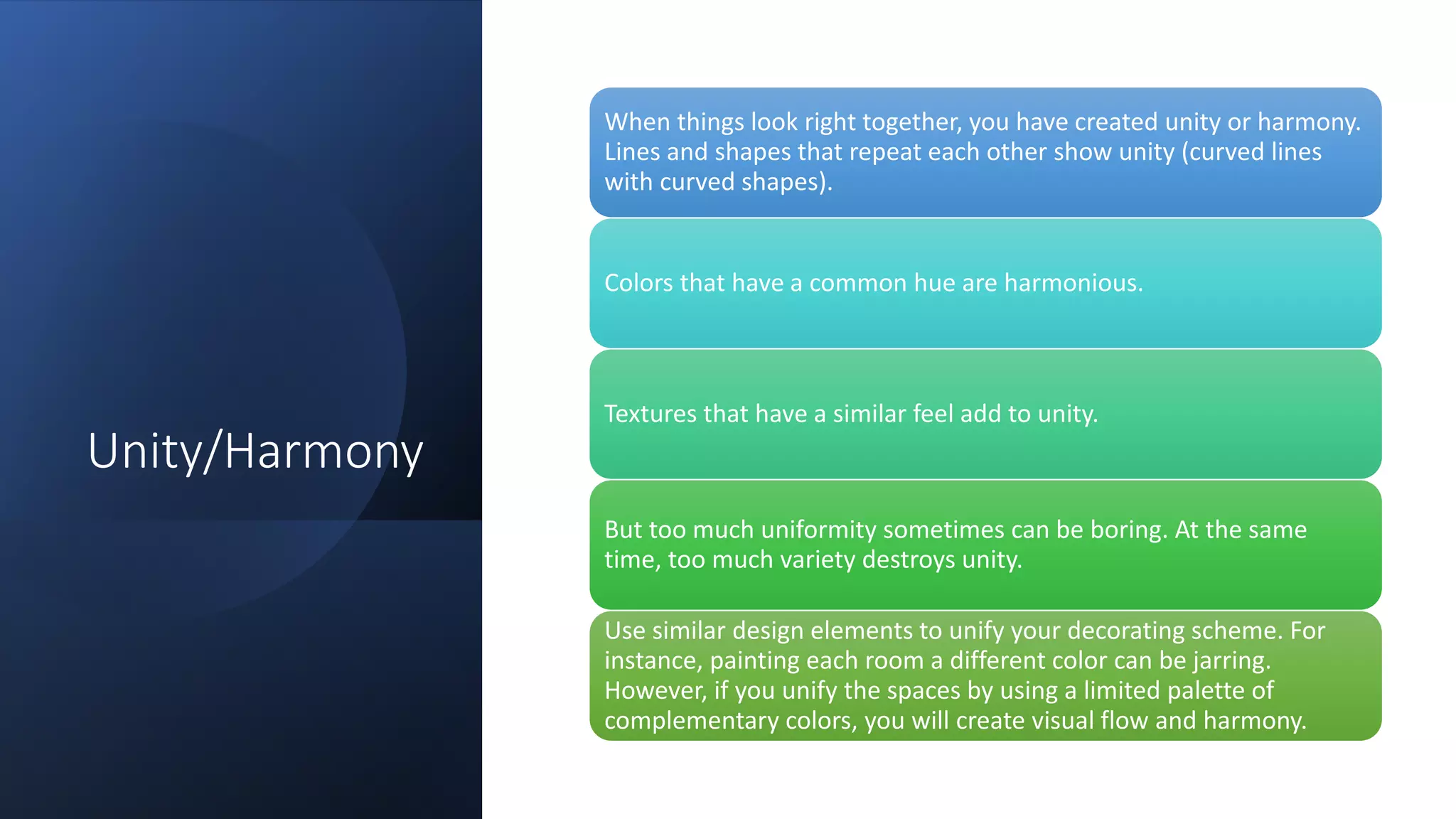 Unity/Harmony
When things look right together, you have created unity or harmony.
Lines and shapes that repeat each other show unity (curved lines
with curved shapes).
Colors that have a common hue are harmonious.
Textures that have a similar feel add to unity.
But too much uniformity sometimes can be boring. At the same
time, too much variety destroys unity.
Use similar design elements to unify your decorating scheme. For
instance, painting each room a different color can be jarring.
However, if you unify the spaces by using a limited palette of
complementary colors, you will create visual flow and harmony.
 