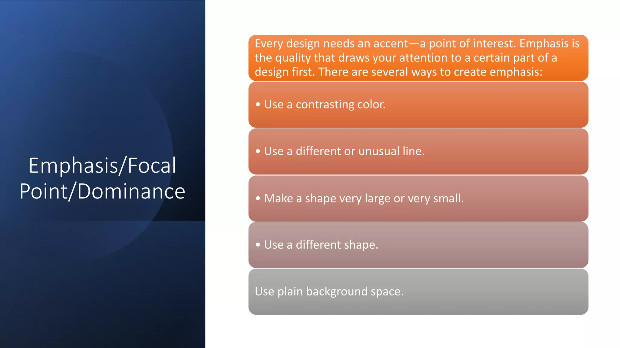 Emphasis/Focal
Point/Dominance
Every design needs an accent—a point of interest. Emphasis is
the quality that draws your attention to a certain part of a
design first. There are several ways to create emphasis:
• Use a contrasting color.
• Use a different or unusual line.
• Make a shape very large or very small.
• Use a different shape.
Use plain background space.
 