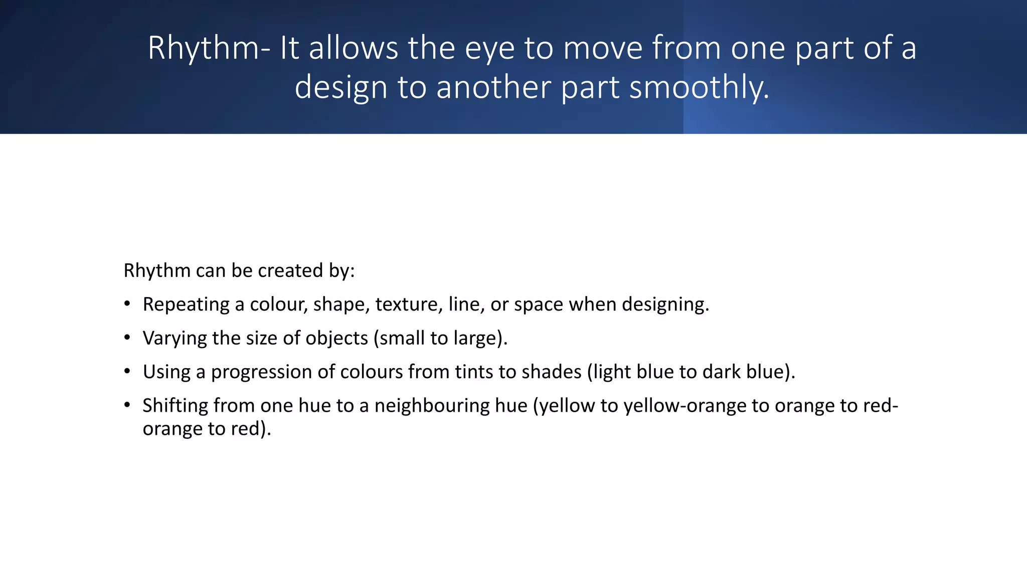 Rhythm- It allows the eye to move from one part of a
design to another part smoothly.
Rhythm can be created by:
• Repeating a colour, shape, texture, line, or space when designing.
• Varying the size of objects (small to large).
• Using a progression of colours from tints to shades (light blue to dark blue).
• Shifting from one hue to a neighbouring hue (yellow to yellow-orange to orange to red-
orange to red).
 
