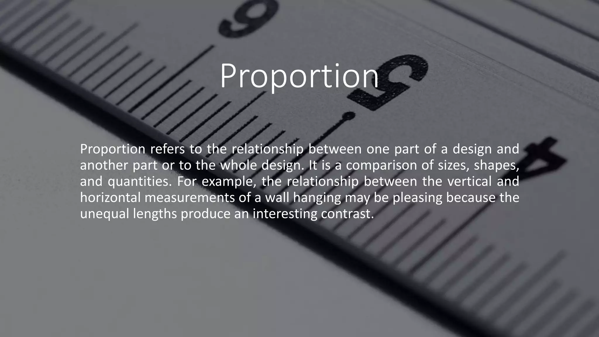 Proportion
Proportion refers to the relationship between one part of a design and
another part or to the whole design. It is a comparison of sizes, shapes,
and quantities. For example, the relationship between the vertical and
horizontal measurements of a wall hanging may be pleasing because the
unequal lengths produce an interesting contrast.
 