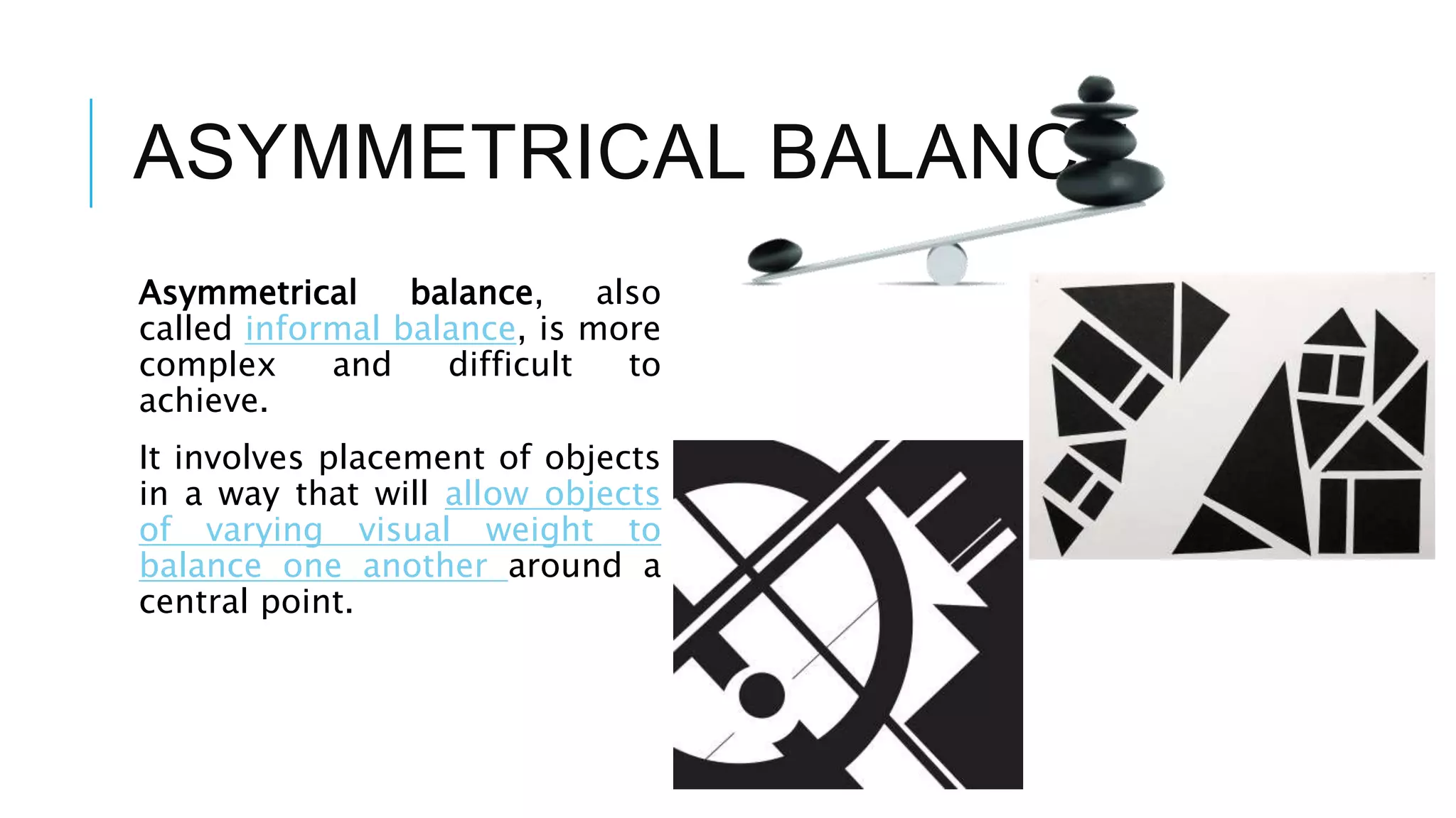 ASYMMETRICAL BALANCE
Asymmetrical balance, also
called informal balance, is more
complex and difficult to
achieve.
It involves placement of objects
in a way that will allow objects
of varying visual weight to
balance one another around a
central point.
 