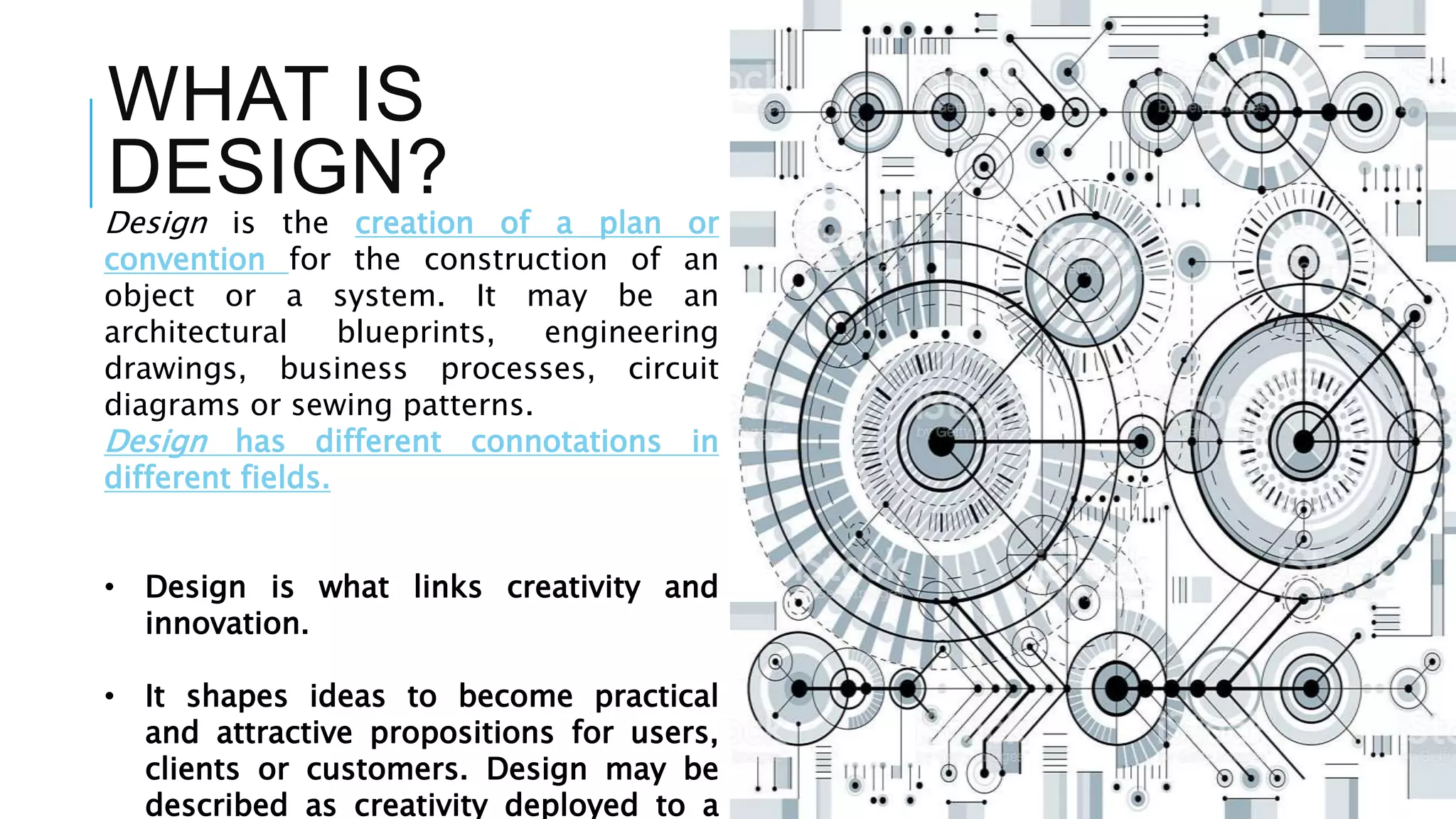 WHAT IS
DESIGN?
Design is the creation of a plan or
convention for the construction of an
object or a system. It may be an
architectural blueprints, engineering
drawings, business processes, circuit
diagrams or sewing patterns.
Design has different connotations in
different fields.
• Design is what links creativity and
innovation.
• It shapes ideas to become practical
and attractive propositions for users,
clients or customers. Design may be
described as creativity deployed to a
 