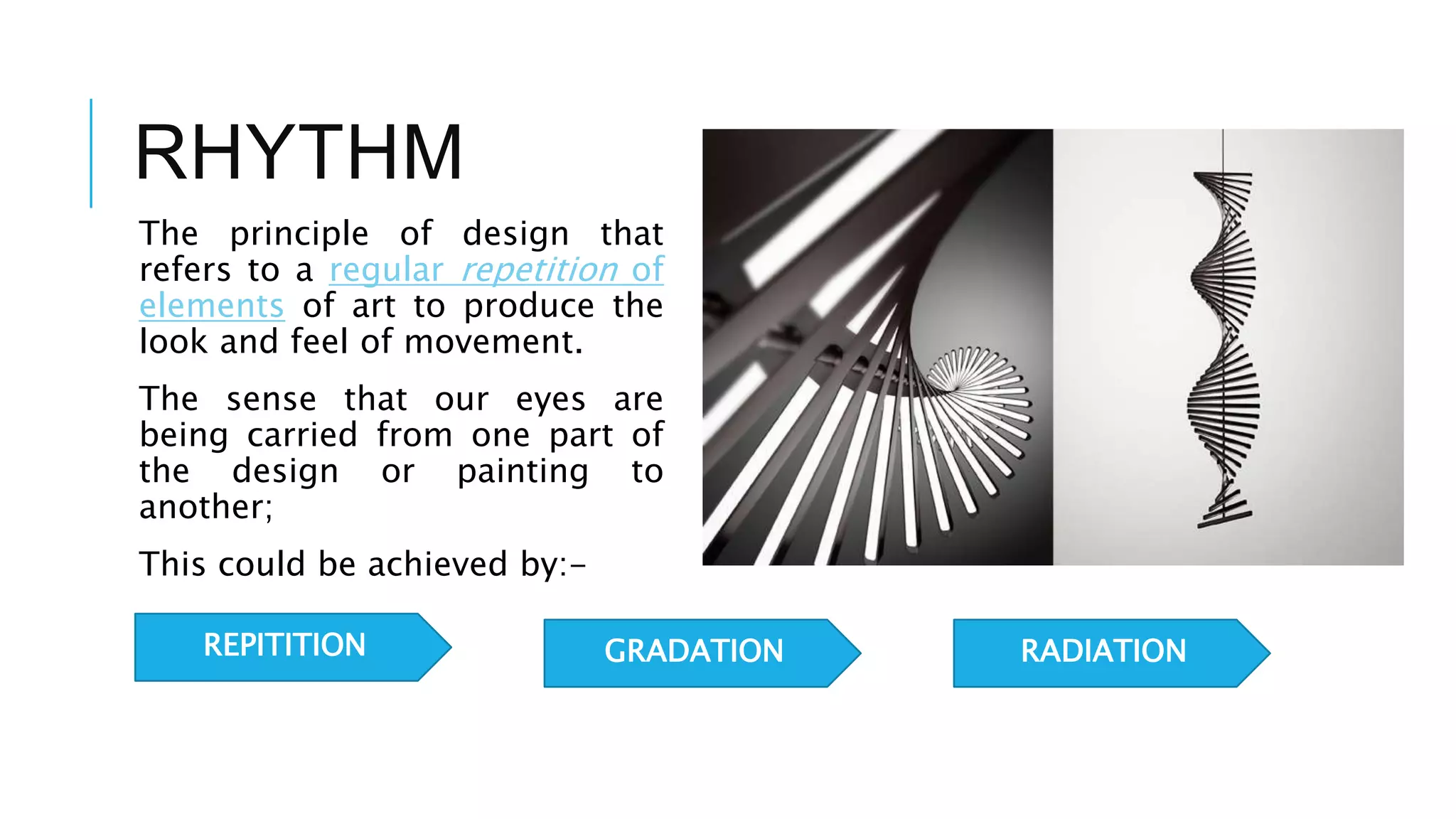 RHYTHM
The principle of design that
refers to a regular repetition of
elements of art to produce the
look and feel of movement.
The sense that our eyes are
being carried from one part of
the design or painting to
another;
This could be achieved by:-
REPITITION GRADATION RADIATION
 
